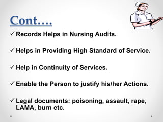 Cont….
 Records Helps in Nursing Audits.
 Helps in Providing High Standard of Service.
 Help in Continuity of Services.
 Enable the Person to justify his/her Actions.
 Legal documents: poisoning, assault, rape,
LAMA, burn etc.
 