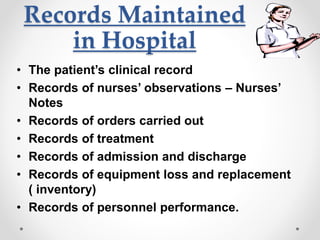Records Maintained
in Hospital
• The patient’s clinical record
• Records of nurses’ observations – Nurses’
Notes
• Records of orders carried out
• Records of treatment
• Records of admission and discharge
• Records of equipment loss and replacement
( inventory)
• Records of personnel performance.
 