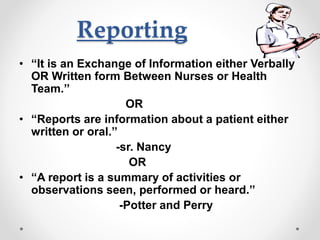 Reporting
• “It is an Exchange of Information either Verbally
OR Written form Between Nurses or Health
Team.’’
OR
• “Reports are information about a patient either
written or oral.’’
-sr. Nancy
OR
• “A report is a summary of activities or
observations seen, performed or heard.’’
-Potter and Perry
 