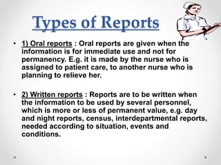 Types of Reports
• 1) Oral reports : Oral reports are given when the
information is for immediate use and not for
permanency. E.g. it is made by the nurse who is
assigned to patient care, to another nurse who is
planning to relieve her.
• 2) Written reports : Reports are to be written when
the information to be used by several personnel,
which is more or less of permanent value, e.g. day
and night reports, census, interdepartmental reports,
needed according to situation, events and
conditions.
 