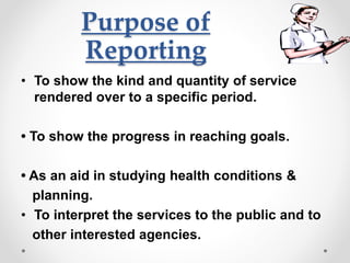 Purpose of
Reporting
• To show the kind and quantity of service
rendered over to a specific period.
• To show the progress in reaching goals.
• As an aid in studying health conditions &
planning.
• To interpret the services to the public and to
other interested agencies.
 