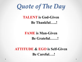 Quote of The Day
TALENT is God-Given
Be Thankful…..!
FAME is Man-Given
Be Grateful……!
ATTITUDE & EGO is Self-Given
Be Careful….!
 