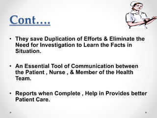 Cont….
• They save Duplication of Efforts & Eliminate the
Need for Investigation to Learn the Facts in
Situation.
• An Essential Tool of Communication between
the Patient , Nurse , & Member of the Health
Team.
• Reports when Complete , Help in Provides better
Patient Care.
 