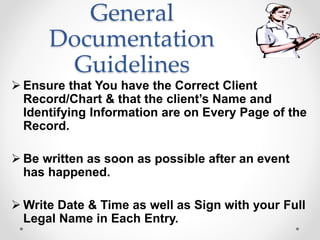 General
Documentation
Guidelines
 Ensure that You have the Correct Client
Record/Chart & that the client’s Name and
Identifying Information are on Every Page of the
Record.
 Be written as soon as possible after an event
has happened.
 Write Date & Time as well as Sign with your Full
Legal Name in Each Entry.
 