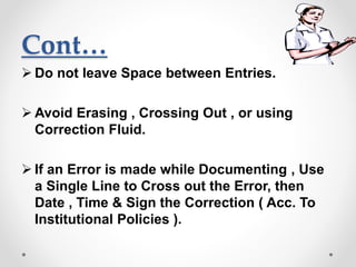 Cont…
 Do not leave Space between Entries.
 Avoid Erasing , Crossing Out , or using
Correction Fluid.
 If an Error is made while Documenting , Use
a Single Line to Cross out the Error, then
Date , Time & Sign the Correction ( Acc. To
Institutional Policies ).
 