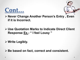 Cont…
 Never Change Another Person’s Entry , Even
if it is Incorrect.
 Use Quotation Marks to Indicate Direct Client
Response Ex.- “ I feel Lousy ”
 Write Legibly.
 Be based on fact, correct and consistent.
 