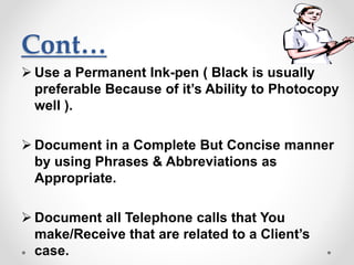 Cont…
 Use a Permanent Ink-pen ( Black is usually
preferable Because of it’s Ability to Photocopy
well ).
 Document in a Complete But Concise manner
by using Phrases & Abbreviations as
Appropriate.
 Document all Telephone calls that You
make/Receive that are related to a Client’s
case.
 