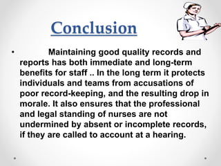 Conclusion
• Maintaining good quality records and
reports has both immediate and long-term
benefits for staff .. In the long term it protects
individuals and teams from accusations of
poor record-keeping, and the resulting drop in
morale. It also ensures that the professional
and legal standing of nurses are not
undermined by absent or incomplete records,
if they are called to account at a hearing.
 