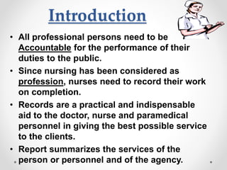 Introduction
• All professional persons need to be
Accountable for the performance of their
duties to the public.
• Since nursing has been considered as
profession, nurses need to record their work
on completion.
• Records are a practical and indispensable
aid to the doctor, nurse and paramedical
personnel in giving the best possible service
to the clients.
• Report summarizes the services of the
person or personnel and of the agency.
 