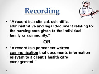 Recording
• “A record is a clinical, scientific,
administrative and legal document relating to
the nursing care given to the individual
family or community.’’
OR
• “A record is a permanent written
communication that documents information
relevant to a client’s health care
management.’’
 