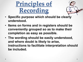 Principles of
Recording
• Specific purpose which should be clearly
understood.
• Items on forms and in registers should be
conveniently grouped so as to make their
completion as easy as possible.
• The wording should be easily understood,
and where doubt is likely to arise,
instructions to facilitate interpretation should
be included.
 
