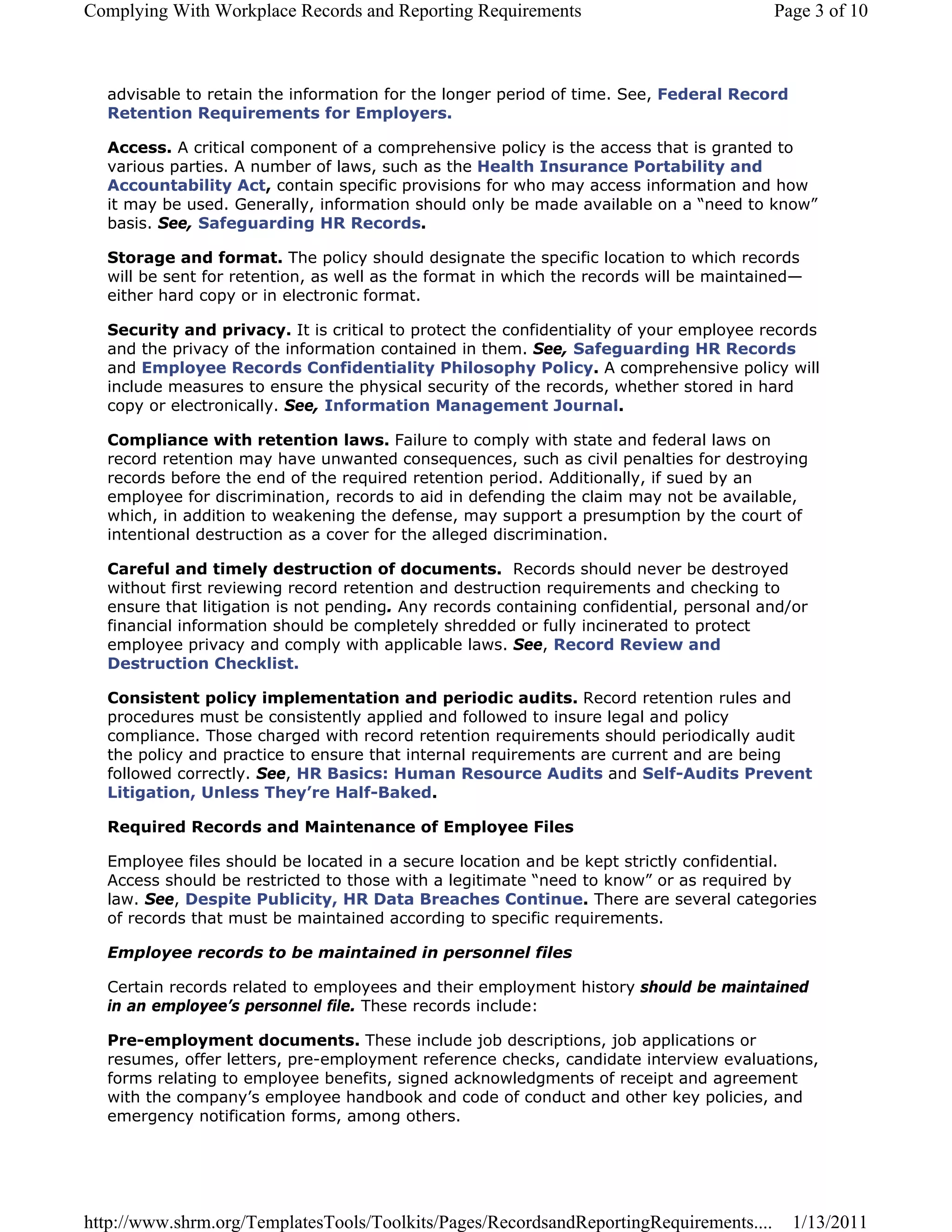 Complying With Workplace Records and Reporting Requirements                             Page 3 of 10



  advisable to retain the information for the longer period of time. See, Federal Record
  Retention Requirements for Employers.

  Access. A critical component of a comprehensive policy is the access that is granted to
  various parties. A number of laws, such as the Health Insurance Portability and
  Accountability Act, contain specific provisions for who may access information and how
  it may be used. Generally, information should only be made available on a “need to know”
  basis. See, Safeguarding HR Records.

  Storage and format. The policy should designate the specific location to which records
  will be sent for retention, as well as the format in which the records will be maintained—
  either hard copy or in electronic format.

  Security and privacy. It is critical to protect the confidentiality of your employee records
  and the privacy of the information contained in them. See, Safeguarding HR Records
  and Employee Records Confidentiality Philosophy Policy. A comprehensive policy will
  include measures to ensure the physical security of the records, whether stored in hard
  copy or electronically. See, Information Management Journal.

  Compliance with retention laws. Failure to comply with state and federal laws on
  record retention may have unwanted consequences, such as civil penalties for destroying
  records before the end of the required retention period. Additionally, if sued by an
  employee for discrimination, records to aid in defending the claim may not be available,
  which, in addition to weakening the defense, may support a presumption by the court of
  intentional destruction as a cover for the alleged discrimination.

  Careful and timely destruction of documents. Records should never be destroyed
  without first reviewing record retention and destruction requirements and checking to
  ensure that litigation is not pending. Any records containing confidential, personal and/or
  financial information should be completely shredded or fully incinerated to protect
  employee privacy and comply with applicable laws. See, Record Review and
  Destruction Checklist.

  Consistent policy implementation and periodic audits. Record retention rules and
  procedures must be consistently applied and followed to insure legal and policy
  compliance. Those charged with record retention requirements should periodically audit
  the policy and practice to ensure that internal requirements are current and are being
  followed correctly. See, HR Basics: Human Resource Audits and Self-Audits Prevent
  Litigation, Unless They’re Half-Baked.

  Required Records and Maintenance of Employee Files

  Employee files should be located in a secure location and be kept strictly confidential.
  Access should be restricted to those with a legitimate “need to know” or as required by
  law. See, Despite Publicity, HR Data Breaches Continue. There are several categories
  of records that must be maintained according to specific requirements.

  Employee records to be maintained in personnel files

  Certain records related to employees and their employment history should be maintained
  in an employee’s personnel file. These records include:

  Pre-employment documents. These include job descriptions, job applications or
  resumes, offer letters, pre-employment reference checks, candidate interview evaluations,
  forms relating to employee benefits, signed acknowledgments of receipt and agreement
  with the company’s employee handbook and code of conduct and other key policies, and
  emergency notification forms, among others.




http://www.shrm.org/TemplatesTools/Toolkits/Pages/RecordsandReportingRequirements....      1/13/2011
 