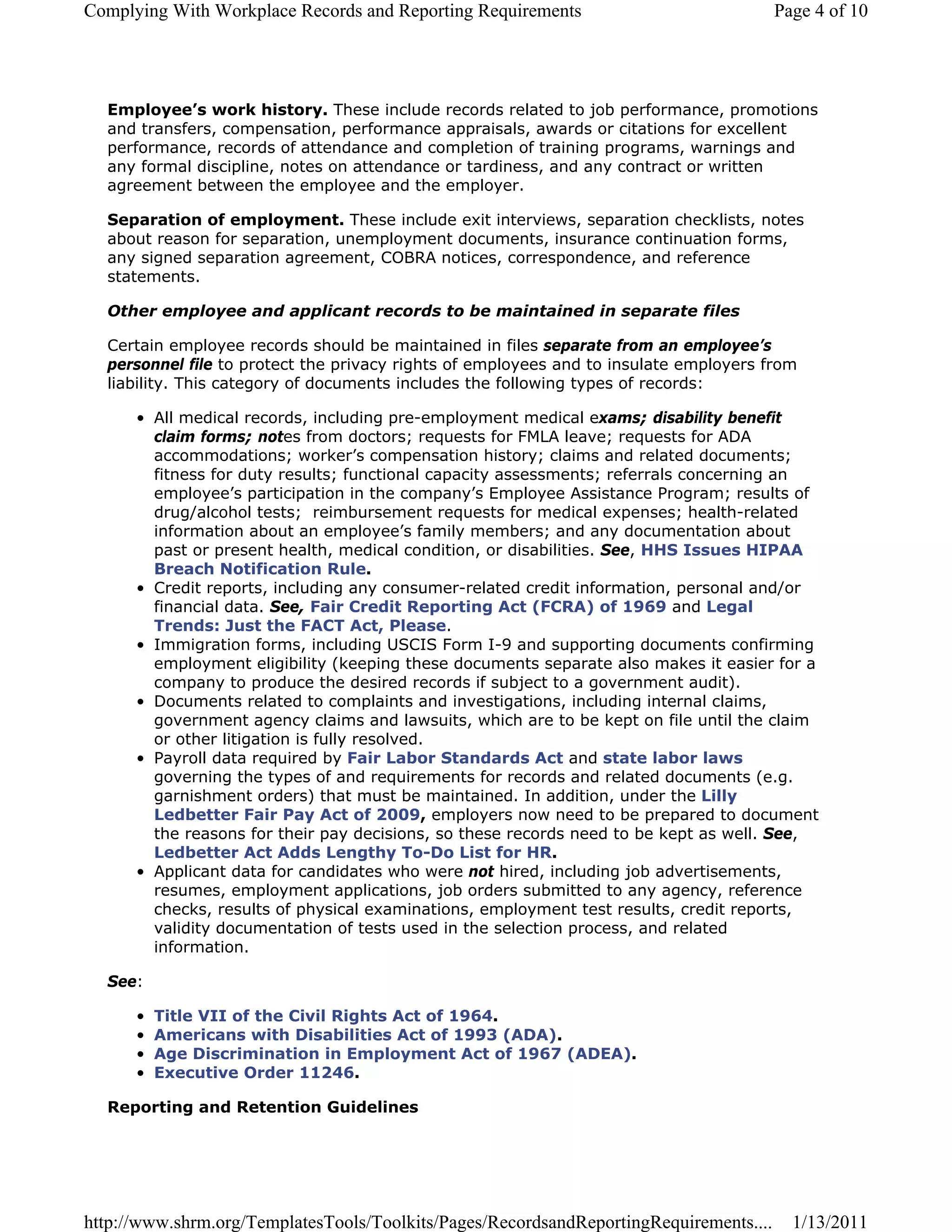 Complying With Workplace Records and Reporting Requirements                             Page 4 of 10




  Employee’s work history. These include records related to job performance, promotions
  and transfers, compensation, performance appraisals, awards or citations for excellent
  performance, records of attendance and completion of training programs, warnings and
  any formal discipline, notes on attendance or tardiness, and any contract or written
  agreement between the employee and the employer.

  Separation of employment. These include exit interviews, separation checklists, notes
  about reason for separation, unemployment documents, insurance continuation forms,
  any signed separation agreement, COBRA notices, correspondence, and reference
  statements.

  Other employee and applicant records to be maintained in separate files

  Certain employee records should be maintained in files separate from an employee’s
  personnel file to protect the privacy rights of employees and to insulate employers from
  liability. This category of documents includes the following types of records:

      • All medical records, including pre-employment medical exams; disability benefit
        claim forms; notes from doctors; requests for FMLA leave; requests for ADA
        accommodations; worker’s compensation history; claims and related documents;
        fitness for duty results; functional capacity assessments; referrals concerning an
        employee’s participation in the company’s Employee Assistance Program; results of
        drug/alcohol tests; reimbursement requests for medical expenses; health-related
        information about an employee’s family members; and any documentation about
        past or present health, medical condition, or disabilities. See, HHS Issues HIPAA
        Breach Notification Rule.
      • Credit reports, including any consumer-related credit information, personal and/or
        financial data. See, Fair Credit Reporting Act (FCRA) of 1969 and Legal
        Trends: Just the FACT Act, Please.
      • Immigration forms, including USCIS Form I-9 and supporting documents confirming
        employment eligibility (keeping these documents separate also makes it easier for a
        company to produce the desired records if subject to a government audit).
      • Documents related to complaints and investigations, including internal claims,
        government agency claims and lawsuits, which are to be kept on file until the claim
        or other litigation is fully resolved.
      • Payroll data required by Fair Labor Standards Act and state labor laws
        governing the types of and requirements for records and related documents (e.g.
        garnishment orders) that must be maintained. In addition, under the Lilly
        Ledbetter Fair Pay Act of 2009, employers now need to be prepared to document
        the reasons for their pay decisions, so these records need to be kept as well. See,
        Ledbetter Act Adds Lengthy To-Do List for HR.
      • Applicant data for candidates who were not hired, including job advertisements,
        resumes, employment applications, job orders submitted to any agency, reference
        checks, results of physical examinations, employment test results, credit reports,
        validity documentation of tests used in the selection process, and related
        information.

  See:

      •   Title VII of the Civil Rights Act of 1964.
      •   Americans with Disabilities Act of 1993 (ADA).
      •   Age Discrimination in Employment Act of 1967 (ADEA).
      •   Executive Order 11246.

  Reporting and Retention Guidelines




http://www.shrm.org/TemplatesTools/Toolkits/Pages/RecordsandReportingRequirements....     1/13/2011
 