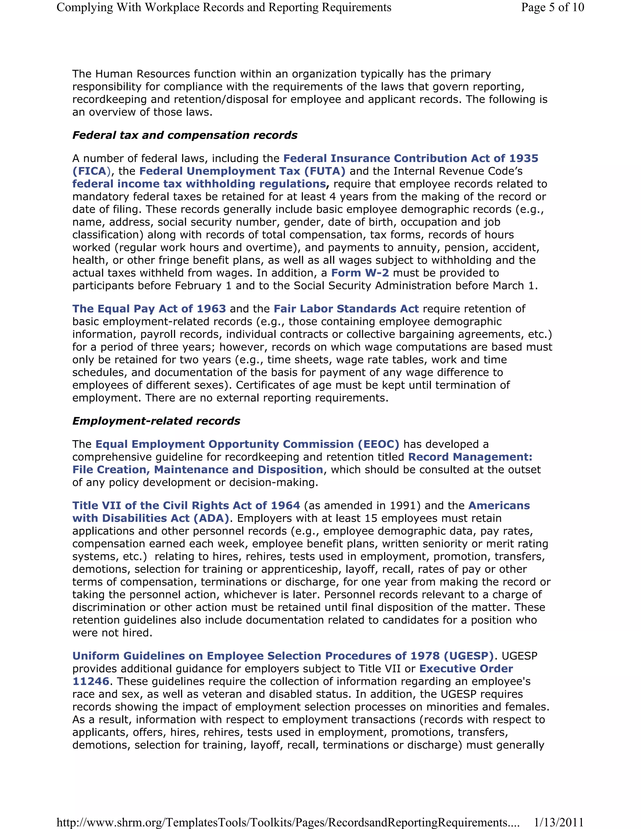 Complying With Workplace Records and Reporting Requirements                             Page 5 of 10




  The Human Resources function within an organization typically has the primary
  responsibility for compliance with the requirements of the laws that govern reporting,
  recordkeeping and retention/disposal for employee and applicant records. The following is
  an overview of those laws.

  Federal tax and compensation records

  A number of federal laws, including the Federal Insurance Contribution Act of 1935
  (FICA), the Federal Unemployment Tax (FUTA) and the Internal Revenue Code’s
  federal income tax withholding regulations, require that employee records related to
  mandatory federal taxes be retained for at least 4 years from the making of the record or
  date of filing. These records generally include basic employee demographic records (e.g.,
  name, address, social security number, gender, date of birth, occupation and job
  classification) along with records of total compensation, tax forms, records of hours
  worked (regular work hours and overtime), and payments to annuity, pension, accident,
  health, or other fringe benefit plans, as well as all wages subject to withholding and the
  actual taxes withheld from wages. In addition, a Form W-2 must be provided to
  participants before February 1 and to the Social Security Administration before March 1.

  The Equal Pay Act of 1963 and the Fair Labor Standards Act require retention of
  basic employment-related records (e.g., those containing employee demographic
  information, payroll records, individual contracts or collective bargaining agreements, etc.)
  for a period of three years; however, records on which wage computations are based must
  only be retained for two years (e.g., time sheets, wage rate tables, work and time
  schedules, and documentation of the basis for payment of any wage difference to
  employees of different sexes). Certificates of age must be kept until termination of
  employment. There are no external reporting requirements.

  Employment-related records

  The Equal Employment Opportunity Commission (EEOC) has developed a
  comprehensive guideline for recordkeeping and retention titled Record Management:
  File Creation, Maintenance and Disposition, which should be consulted at the outset
  of any policy development or decision-making.

  Title VII of the Civil Rights Act of 1964 (as amended in 1991) and the Americans
  with Disabilities Act (ADA). Employers with at least 15 employees must retain
  applications and other personnel records (e.g., employee demographic data, pay rates,
  compensation earned each week, employee benefit plans, written seniority or merit rating
  systems, etc.) relating to hires, rehires, tests used in employment, promotion, transfers,
  demotions, selection for training or apprenticeship, layoff, recall, rates of pay or other
  terms of compensation, terminations or discharge, for one year from making the record or
  taking the personnel action, whichever is later. Personnel records relevant to a charge of
  discrimination or other action must be retained until final disposition of the matter. These
  retention guidelines also include documentation related to candidates for a position who
  were not hired.

  Uniform Guidelines on Employee Selection Procedures of 1978 (UGESP). UGESP
  provides additional guidance for employers subject to Title VII or Executive Order
  11246. These guidelines require the collection of information regarding an employee's
  race and sex, as well as veteran and disabled status. In addition, the UGESP requires
  records showing the impact of employment selection processes on minorities and females.
  As a result, information with respect to employment transactions (records with respect to
  applicants, offers, hires, rehires, tests used in employment, promotions, transfers,
  demotions, selection for training, layoff, recall, terminations or discharge) must generally




http://www.shrm.org/TemplatesTools/Toolkits/Pages/RecordsandReportingRequirements....      1/13/2011
 