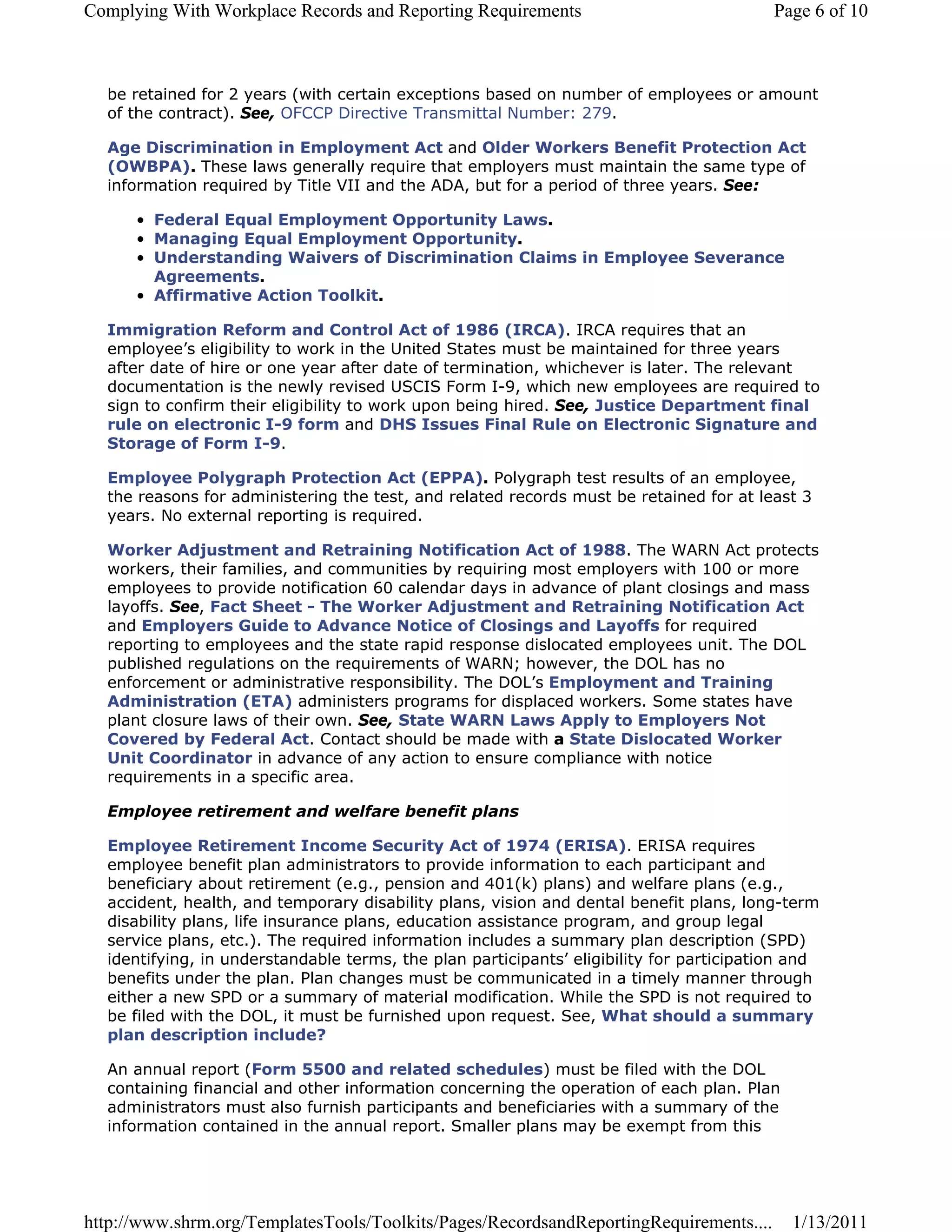 Complying With Workplace Records and Reporting Requirements                               Page 6 of 10



  be retained for 2 years (with certain exceptions based on number of employees or amount
  of the contract). See, OFCCP Directive Transmittal Number: 279.

  Age Discrimination in Employment Act and Older Workers Benefit Protection Act
  (OWBPA). These laws generally require that employers must maintain the same type of
  information required by Title VII and the ADA, but for a period of three years. See:

      • Federal Equal Employment Opportunity Laws.
      • Managing Equal Employment Opportunity.
      • Understanding Waivers of Discrimination Claims in Employee Severance
        Agreements.
      • Affirmative Action Toolkit.

  Immigration Reform and Control Act of 1986 (IRCA). IRCA requires that an
  employee’s eligibility to work in the United States must be maintained for three years
  after date of hire or one year after date of termination, whichever is later. The relevant
  documentation is the newly revised USCIS Form I-9, which new employees are required to
  sign to confirm their eligibility to work upon being hired. See, Justice Department final
  rule on electronic I-9 form and DHS Issues Final Rule on Electronic Signature and
  Storage of Form I-9.

  Employee Polygraph Protection Act (EPPA). Polygraph test results of an employee,
  the reasons for administering the test, and related records must be retained for at least 3
  years. No external reporting is required.

  Worker Adjustment and Retraining Notification Act of 1988. The WARN Act protects
  workers, their families, and communities by requiring most employers with 100 or more
  employees to provide notification 60 calendar days in advance of plant closings and mass
  layoffs. See, Fact Sheet - The Worker Adjustment and Retraining Notification Act
  and Employers Guide to Advance Notice of Closings and Layoffs for required
  reporting to employees and the state rapid response dislocated employees unit. The DOL
  published regulations on the requirements of WARN; however, the DOL has no
  enforcement or administrative responsibility. The DOL’s Employment and Training
  Administration (ETA) administers programs for displaced workers. Some states have
  plant closure laws of their own. See, State WARN Laws Apply to Employers Not
  Covered by Federal Act. Contact should be made with a State Dislocated Worker
  Unit Coordinator in advance of any action to ensure compliance with notice
  requirements in a specific area.

  Employee retirement and welfare benefit plans

  Employee Retirement Income Security Act of 1974 (ERISA). ERISA requires
  employee benefit plan administrators to provide information to each participant and
  beneficiary about retirement (e.g., pension and 401(k) plans) and welfare plans (e.g.,
  accident, health, and temporary disability plans, vision and dental benefit plans, long-term
  disability plans, life insurance plans, education assistance program, and group legal
  service plans, etc.). The required information includes a summary plan description (SPD)
  identifying, in understandable terms, the plan participants’ eligibility for participation and
  benefits under the plan. Plan changes must be communicated in a timely manner through
  either a new SPD or a summary of material modification. While the SPD is not required to
  be filed with the DOL, it must be furnished upon request. See, What should a summary
  plan description include?

  An annual report (Form 5500 and related schedules) must be filed with the DOL
  containing financial and other information concerning the operation of each plan. Plan
  administrators must also furnish participants and beneficiaries with a summary of the
  information contained in the annual report. Smaller plans may be exempt from this




http://www.shrm.org/TemplatesTools/Toolkits/Pages/RecordsandReportingRequirements....       1/13/2011
 