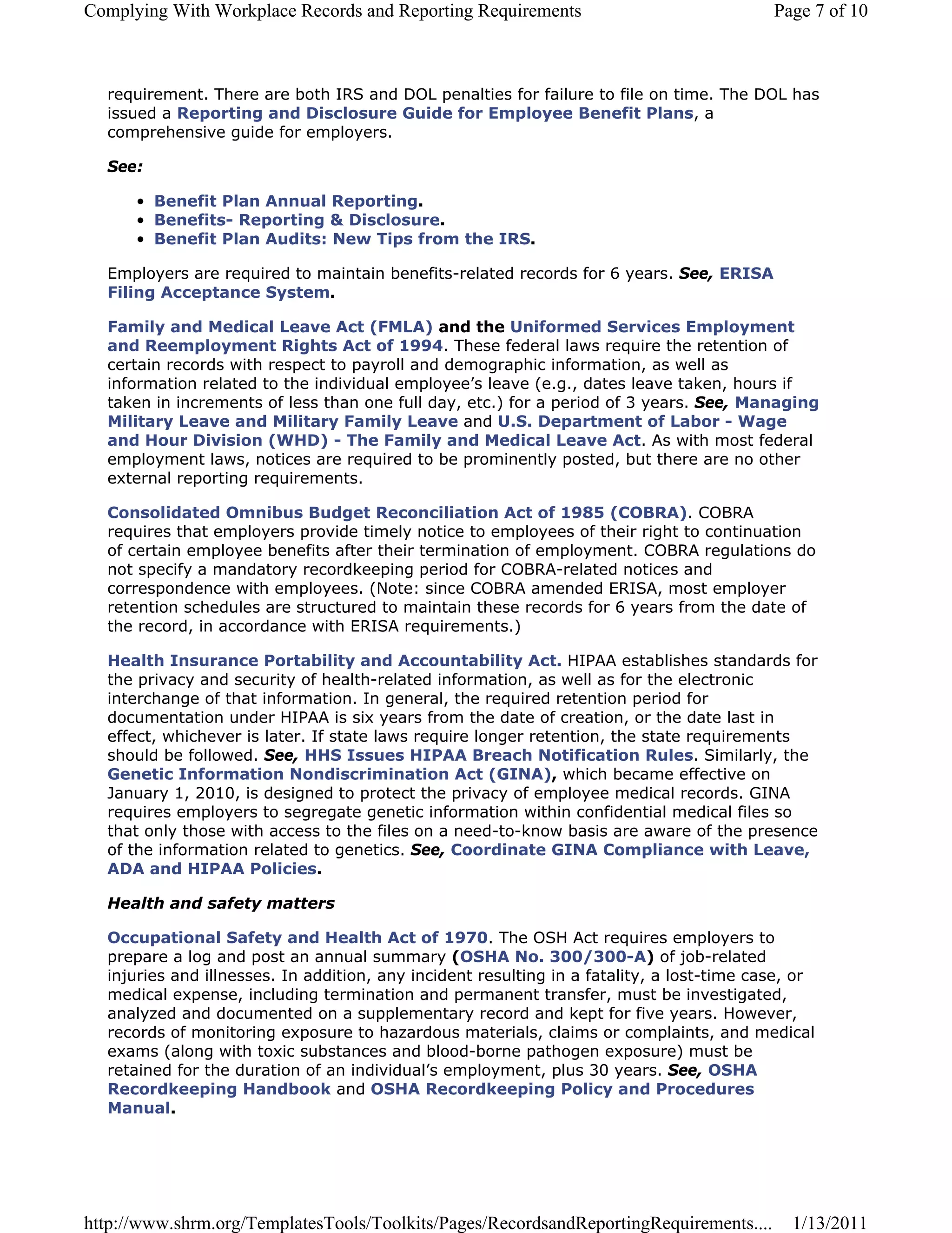 Complying With Workplace Records and Reporting Requirements                                Page 7 of 10



  requirement. There are both IRS and DOL penalties for failure to file on time. The DOL has
  issued a Reporting and Disclosure Guide for Employee Benefit Plans, a
  comprehensive guide for employers.

  See:

      • Benefit Plan Annual Reporting.
      • Benefits- Reporting & Disclosure.
      • Benefit Plan Audits: New Tips from the IRS.

  Employers are required to maintain benefits-related records for 6 years. See, ERISA
  Filing Acceptance System.

  Family and Medical Leave Act (FMLA) and the Uniformed Services Employment
  and Reemployment Rights Act of 1994. These federal laws require the retention of
  certain records with respect to payroll and demographic information, as well as
  information related to the individual employee’s leave (e.g., dates leave taken, hours if
  taken in increments of less than one full day, etc.) for a period of 3 years. See, Managing
  Military Leave and Military Family Leave and U.S. Department of Labor - Wage
  and Hour Division (WHD) - The Family and Medical Leave Act. As with most federal
  employment laws, notices are required to be prominently posted, but there are no other
  external reporting requirements.

  Consolidated Omnibus Budget Reconciliation Act of 1985 (COBRA). COBRA
  requires that employers provide timely notice to employees of their right to continuation
  of certain employee benefits after their termination of employment. COBRA regulations do
  not specify a mandatory recordkeeping period for COBRA-related notices and
  correspondence with employees. (Note: since COBRA amended ERISA, most employer
  retention schedules are structured to maintain these records for 6 years from the date of
  the record, in accordance with ERISA requirements.)

  Health Insurance Portability and Accountability Act. HIPAA establishes standards for
  the privacy and security of health-related information, as well as for the electronic
  interchange of that information. In general, the required retention period for
  documentation under HIPAA is six years from the date of creation, or the date last in
  effect, whichever is later. If state laws require longer retention, the state requirements
  should be followed. See, HHS Issues HIPAA Breach Notification Rules. Similarly, the
  Genetic Information Nondiscrimination Act (GINA), which became effective on
  January 1, 2010, is designed to protect the privacy of employee medical records. GINA
  requires employers to segregate genetic information within confidential medical files so
  that only those with access to the files on a need-to-know basis are aware of the presence
  of the information related to genetics. See, Coordinate GINA Compliance with Leave,
  ADA and HIPAA Policies.

  Health and safety matters

  Occupational Safety and Health Act of 1970. The OSH Act requires employers to
  prepare a log and post an annual summary (OSHA No. 300/300-A) of job-related
  injuries and illnesses. In addition, any incident resulting in a fatality, a lost-time case, or
  medical expense, including termination and permanent transfer, must be investigated,
  analyzed and documented on a supplementary record and kept for five years. However,
  records of monitoring exposure to hazardous materials, claims or complaints, and medical
  exams (along with toxic substances and blood-borne pathogen exposure) must be
  retained for the duration of an individual’s employment, plus 30 years. See, OSHA
  Recordkeeping Handbook and OSHA Recordkeeping Policy and Procedures
  Manual.




http://www.shrm.org/TemplatesTools/Toolkits/Pages/RecordsandReportingRequirements....        1/13/2011
 