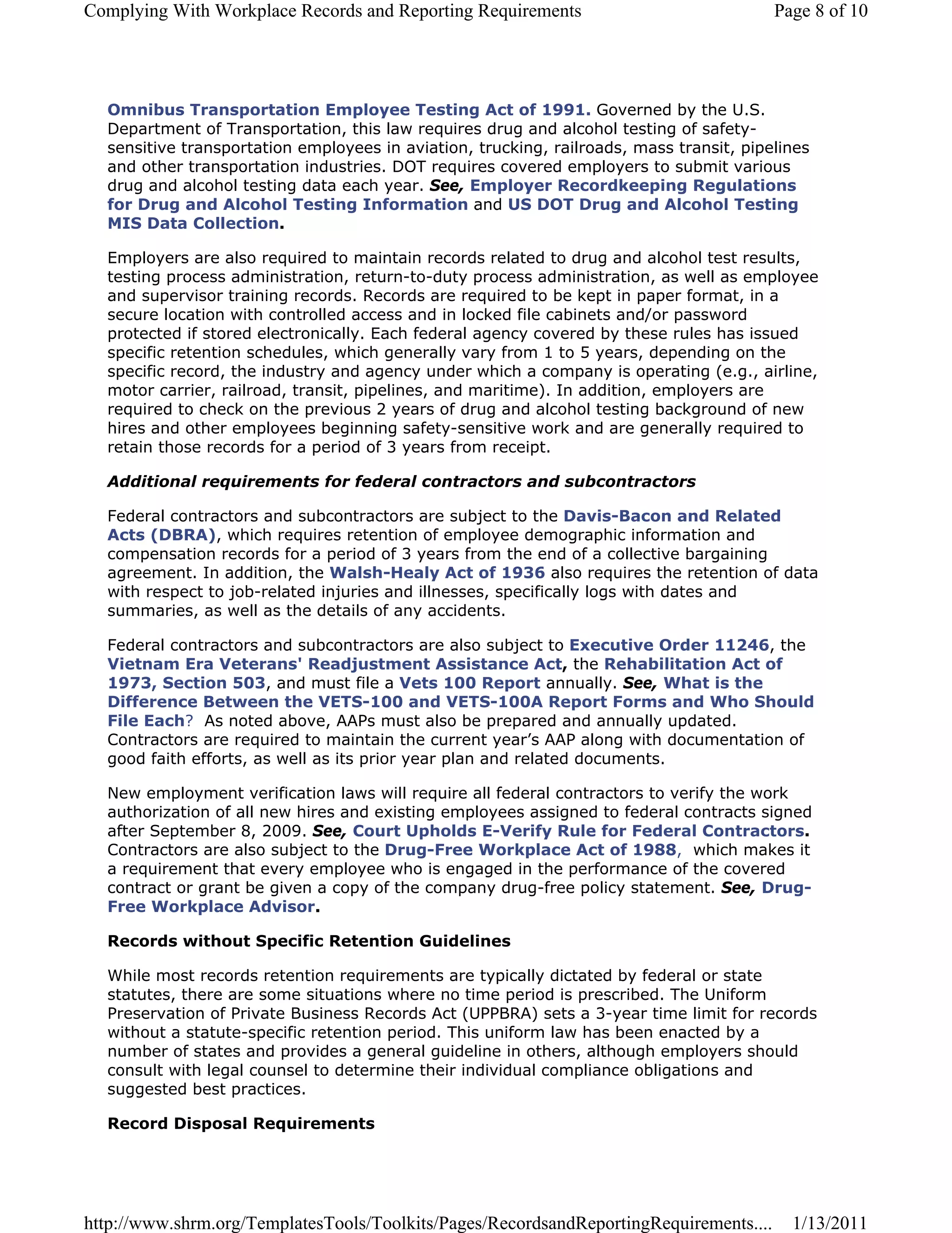 Complying With Workplace Records and Reporting Requirements                              Page 8 of 10




  Omnibus Transportation Employee Testing Act of 1991. Governed by the U.S.
  Department of Transportation, this law requires drug and alcohol testing of safety-
  sensitive transportation employees in aviation, trucking, railroads, mass transit, pipelines
  and other transportation industries. DOT requires covered employers to submit various
  drug and alcohol testing data each year. See, Employer Recordkeeping Regulations
  for Drug and Alcohol Testing Information and US DOT Drug and Alcohol Testing
  MIS Data Collection.

  Employers are also required to maintain records related to drug and alcohol test results,
  testing process administration, return-to-duty process administration, as well as employee
  and supervisor training records. Records are required to be kept in paper format, in a
  secure location with controlled access and in locked file cabinets and/or password
  protected if stored electronically. Each federal agency covered by these rules has issued
  specific retention schedules, which generally vary from 1 to 5 years, depending on the
  specific record, the industry and agency under which a company is operating (e.g., airline,
  motor carrier, railroad, transit, pipelines, and maritime). In addition, employers are
  required to check on the previous 2 years of drug and alcohol testing background of new
  hires and other employees beginning safety-sensitive work and are generally required to
  retain those records for a period of 3 years from receipt.

  Additional requirements for federal contractors and subcontractors

  Federal contractors and subcontractors are subject to the Davis-Bacon and Related
  Acts (DBRA), which requires retention of employee demographic information and
  compensation records for a period of 3 years from the end of a collective bargaining
  agreement. In addition, the Walsh-Healy Act of 1936 also requires the retention of data
  with respect to job-related injuries and illnesses, specifically logs with dates and
  summaries, as well as the details of any accidents.

  Federal contractors and subcontractors are also subject to Executive Order 11246, the
  Vietnam Era Veterans' Readjustment Assistance Act, the Rehabilitation Act of
  1973, Section 503, and must file a Vets 100 Report annually. See, What is the
  Difference Between the VETS-100 and VETS-100A Report Forms and Who Should
  File Each? As noted above, AAPs must also be prepared and annually updated.
  Contractors are required to maintain the current year’s AAP along with documentation of
  good faith efforts, as well as its prior year plan and related documents.

  New employment verification laws will require all federal contractors to verify the work
  authorization of all new hires and existing employees assigned to federal contracts signed
  after September 8, 2009. See, Court Upholds E-Verify Rule for Federal Contractors.
  Contractors are also subject to the Drug-Free Workplace Act of 1988, which makes it
  a requirement that every employee who is engaged in the performance of the covered
  contract or grant be given a copy of the company drug-free policy statement. See, Drug-
  Free Workplace Advisor.

  Records without Specific Retention Guidelines

  While most records retention requirements are typically dictated by federal or state
  statutes, there are some situations where no time period is prescribed. The Uniform
  Preservation of Private Business Records Act (UPPBRA) sets a 3-year time limit for records
  without a statute-specific retention period. This uniform law has been enacted by a
  number of states and provides a general guideline in others, although employers should
  consult with legal counsel to determine their individual compliance obligations and
  suggested best practices.

  Record Disposal Requirements




http://www.shrm.org/TemplatesTools/Toolkits/Pages/RecordsandReportingRequirements....      1/13/2011
 