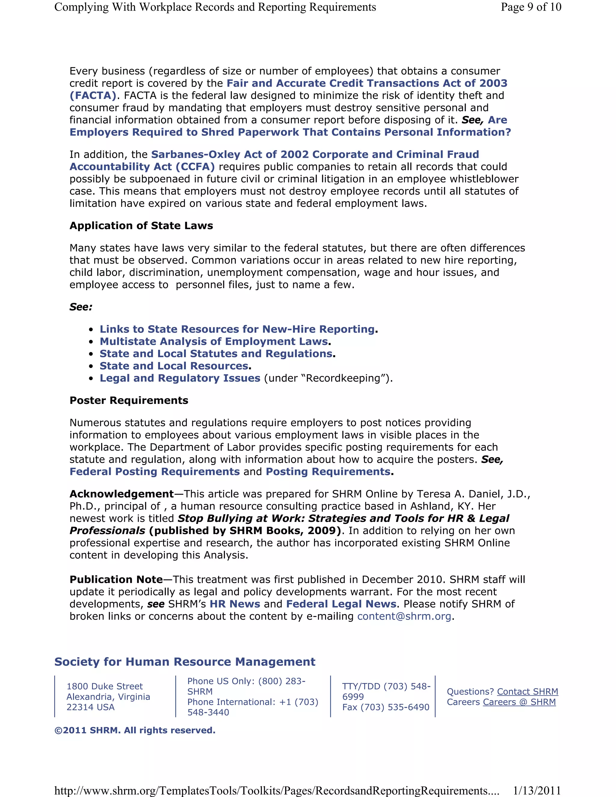 Complying With Workplace Records and Reporting Requirements                               Page 9 of 10




  Every business (regardless of size or number of employees) that obtains a consumer
  credit report is covered by the Fair and Accurate Credit Transactions Act of 2003
  (FACTA). FACTA is the federal law designed to minimize the risk of identity theft and
  consumer fraud by mandating that employers must destroy sensitive personal and
  financial information obtained from a consumer report before disposing of it. See, Are
  Employers Required to Shred Paperwork That Contains Personal Information?

  In addition, the Sarbanes-Oxley Act of 2002 Corporate and Criminal Fraud
  Accountability Act (CCFA) requires public companies to retain all records that could
  possibly be subpoenaed in future civil or criminal litigation in an employee whistleblower
  case. This means that employers must not destroy employee records until all statutes of
  limitation have expired on various state and federal employment laws.

  Application of State Laws

  Many states have laws very similar to the federal statutes, but there are often differences
  that must be observed. Common variations occur in areas related to new hire reporting,
  child labor, discrimination, unemployment compensation, wage and hour issues, and
  employee access to personnel files, just to name a few.

  See:

       •   Links to State Resources for New-Hire Reporting.
       •   Multistate Analysis of Employment Laws.
       •   State and Local Statutes and Regulations.
       •   State and Local Resources.
       •   Legal and Regulatory Issues (under “Recordkeeping”).

  Poster Requirements

  Numerous statutes and regulations require employers to post notices providing
  information to employees about various employment laws in visible places in the
  workplace. The Department of Labor provides specific posting requirements for each
  statute and regulation, along with information about how to acquire the posters. See,
  Federal Posting Requirements and Posting Requirements.

  Acknowledgement—This article was prepared for SHRM Online by Teresa A. Daniel, J.D.,
  Ph.D., principal of , a human resource consulting practice based in Ashland, KY. Her
  newest work is titled Stop Bullying at Work: Strategies and Tools for HR & Legal
  Professionals (published by SHRM Books, 2009). In addition to relying on her own
  professional expertise and research, the author has incorporated existing SHRM Online
  content in developing this Analysis.

  Publication Note—This treatment was first published in December 2010. SHRM staff will
  update it periodically as legal and policy developments warrant. For the most recent
  developments, see SHRM’s HR News and Federal Legal News. Please notify SHRM of
  broken links or concerns about the content by e-mailing content@shrm.org.



Society for Human Resource Management
                          Phone US Only: (800) 283-
  1800 Duke Street                                        TTY/TDD (703) 548-
                          SHRM                                                 Questions? Contact SHRM
  Alexandria, Virginia                                    6999
                          Phone International: +1 (703)                        Careers Careers @ SHRM
  22314 USA                                               Fax (703) 535-6490
                          548-3440

©2011 SHRM. All rights reserved.




http://www.shrm.org/TemplatesTools/Toolkits/Pages/RecordsandReportingRequirements....       1/13/2011
 