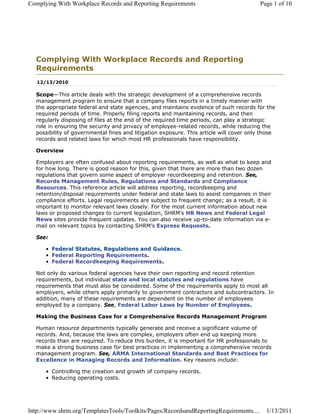 Complying With Workplace Records and Reporting Requirements                              Page 1 of 10




  Complying With Workplace Records and Reporting
  Requirements
   12/13/2010

  Scope—This article deals with the strategic development of a comprehensive records
  management program to ensure that a company files reports in a timely manner with
  the appropriate federal and state agencies, and maintains evidence of such records for the
  required periods of time. Properly filing reports and maintaining records, and then
  regularly disposing of files at the end of the required time periods, can play a strategic
  role in ensuring the security and privacy of employee-related records, while reducing the
  possibility of governmental fines and litigation exposure. This article will cover only those
  records and related laws for which most HR professionals have responsibility.

  Overview

  Employers are often confused about reporting requirements, as well as what to keep and
  for how long. There is good reason for this, given that there are more than two dozen
  regulations that govern some aspect of employer recordkeeping and retention. See,
  Records Management Rules, Regulations and Standards and Compliance
  Resources. This reference article will address reporting, recordkeeping and
  retention/disposal requirements under federal and state laws to assist companies in their
  compliance efforts. Legal requirements are subject to frequent change; as a result, it is
  important to monitor relevant laws closely. For the most current information about new
  laws or proposed changes to current legislation, SHRM’s HR News and Federal Legal
  News sites provide frequent updates. You can also receive up-to-date information via e-
  mail on relevant topics by contacting SHRM’s Express Requests.

  See:

      • Federal Statutes, Regulations and Guidance.
      • Federal Reporting Requirements.
      • Federal Recordkeeping Requirements.

  Not only do various federal agencies have their own reporting and record retention
  requirements, but individual state and local statutes and regulations have
  requirements that must also be considered. Some of the requirements apply to most all
  employers, while others apply primarily to government contractors and subcontractors. In
  addition, many of these requirements are dependent on the number of employees
  employed by a company. See, Federal Labor Laws by Number of Employees.

  Making the Business Case for a Comprehensive Records Management Program

  Human resource departments typically generate and receive a significant volume of
  records. And, because the laws are complex, employers often end up keeping more
  records than are required. To reduce this burden, it is important for HR professionals to
  make a strong business case for best practices in implementing a comprehensive records
  management program. See, ARMA International Standards and Best Practices for
  Excellence in Managing Records and Information. Key reasons include:

      • Controlling the creation and growth of company records.
      • Reducing operating costs.




http://www.shrm.org/TemplatesTools/Toolkits/Pages/RecordsandReportingRequirements....      1/13/2011
 
