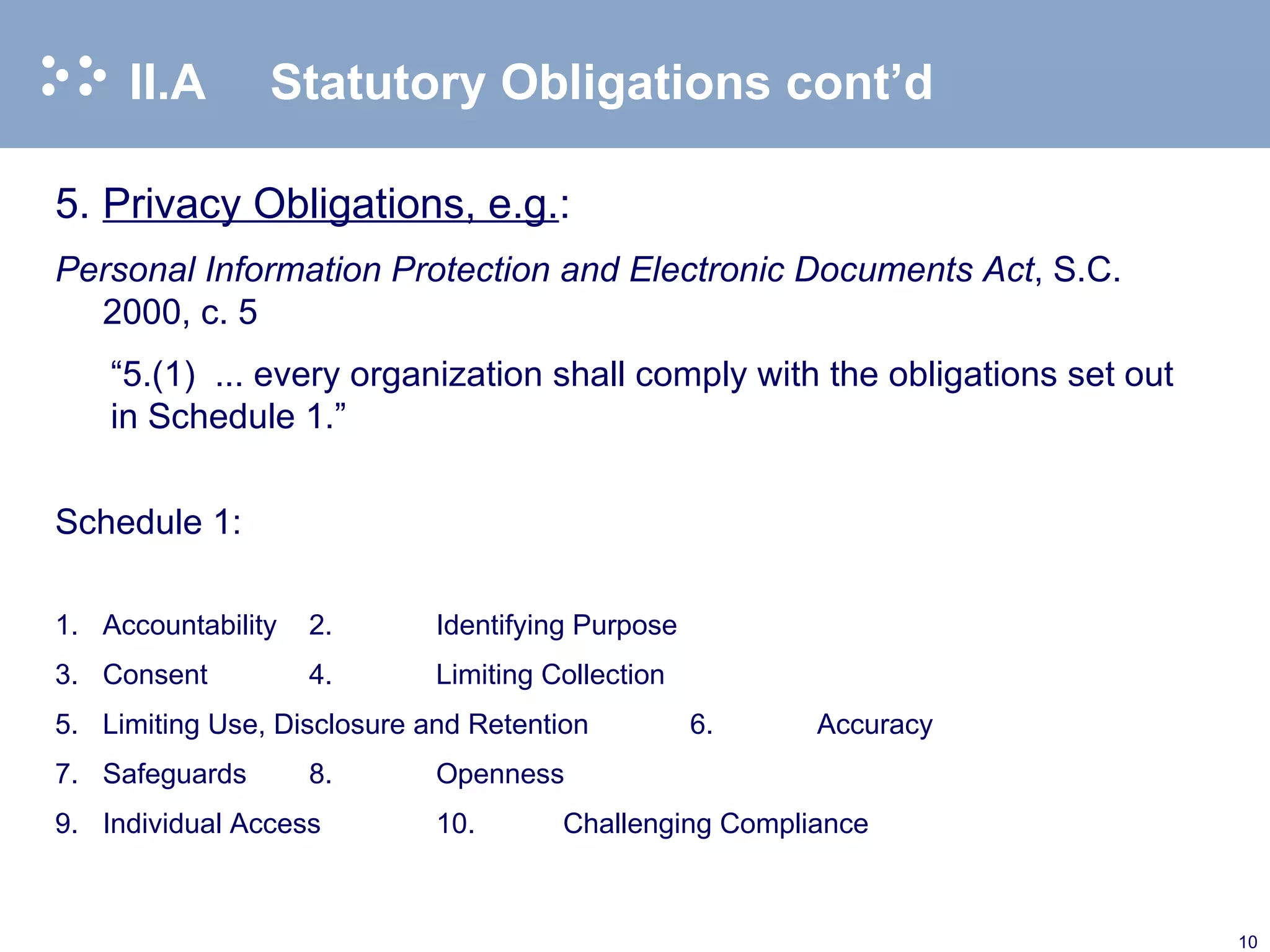 II.A  Statutory Obligations cont’d 5. Privacy Obligations, e.g. : Personal Information Protection and Electronic Documents Act , S.C. 2000, c. 5 “ 5.(1)  ... every organization shall comply with the obligations set out in Schedule 1.” Schedule 1: 1. Accountability 2. Identifying Purpose 3. Consent 4. Limiting Collection 5. Limiting Use, Disclosure and Retention 6. Accuracy 7. Safeguards 8. Openness 9. Individual Access 10. Challenging Compliance 