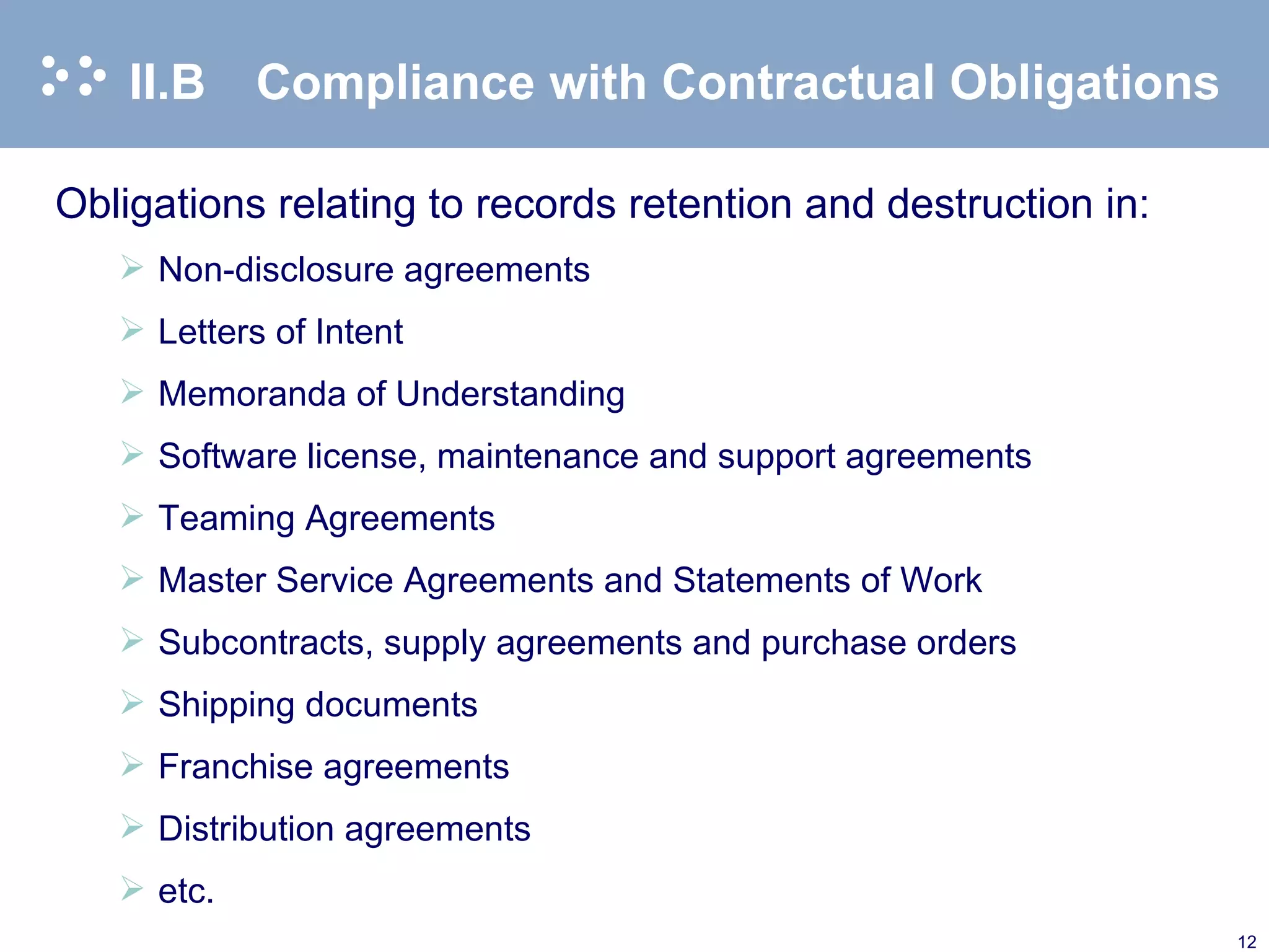 II.B Compliance with Contractual Obligations Obligations relating to records retention and destruction in:  Non-disclosure agreements Letters of Intent Memoranda of Understanding Software license, maintenance and support agreements Teaming Agreements Master Service Agreements and Statements of Work Subcontracts, supply agreements and purchase orders Shipping documents Franchise agreements Distribution agreements etc. 