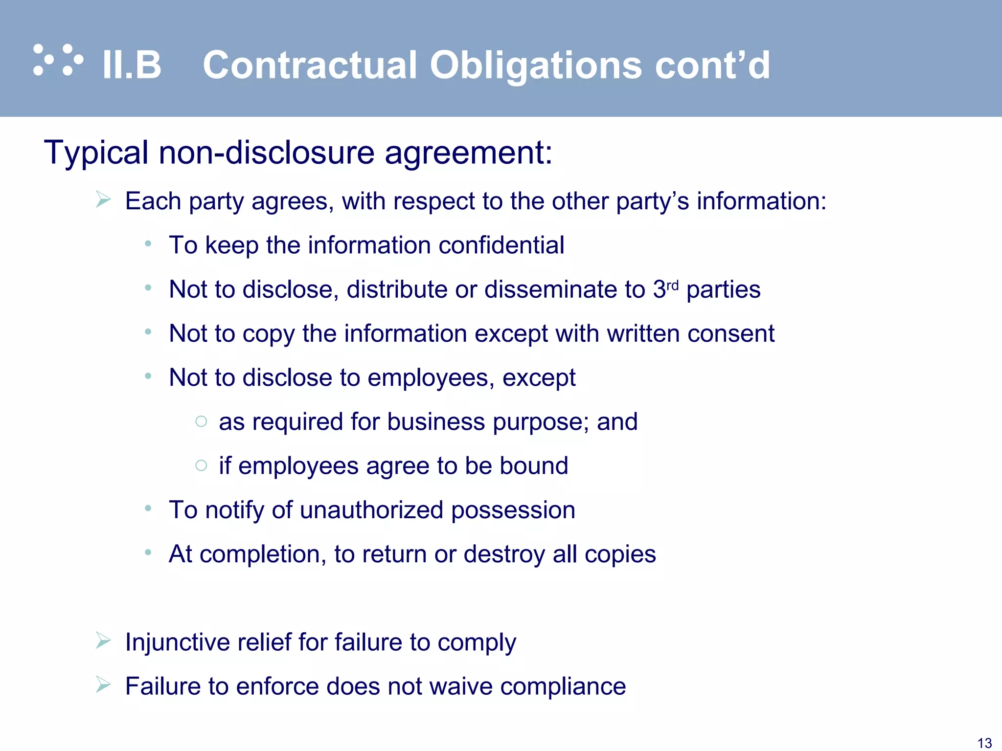II.B Contractual Obligations cont’d Typical non-disclosure agreement: Each party agrees, with respect to the other party’s information: To keep the information confidential Not to disclose, distribute or disseminate to 3 rd  parties Not to copy the information except with written consent Not to disclose to employees, except  as required for business purpose; and if employees agree to be bound To notify of unauthorized possession At completion, to return or destroy all copies    Injunctive relief for failure to comply Failure to enforce does not waive compliance 