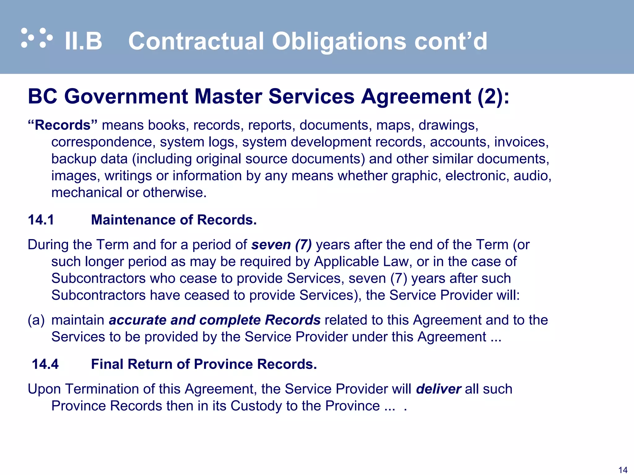 II.B Contractual Obligations cont’d BC Government Master Services Agreement (2): “ Records”  means books, records, reports, documents, maps, drawings, correspondence, system logs, system development records, accounts, invoices, backup data (including original source documents) and other similar documents, images, writings or information by any means whether graphic, electronic, audio, mechanical or otherwise. 14.1 Maintenance of Records.  During the Term and for a period of  seven (7)  years after the end of the Term (or such longer period as may be required by Applicable Law, or in the case of Subcontractors who cease to provide Services, seven (7) years after such Subcontractors have ceased to provide Services), the Service Provider will: (a) maintain  accurate and complete Records  related to this Agreement and to the Services to be provided by the Service Provider under this Agreement ...   14.4 Final Return of Province Records. Upon Termination of this Agreement, the Service Provider will  deliver  all such Province Records then in its Custody to the Province ...  . 