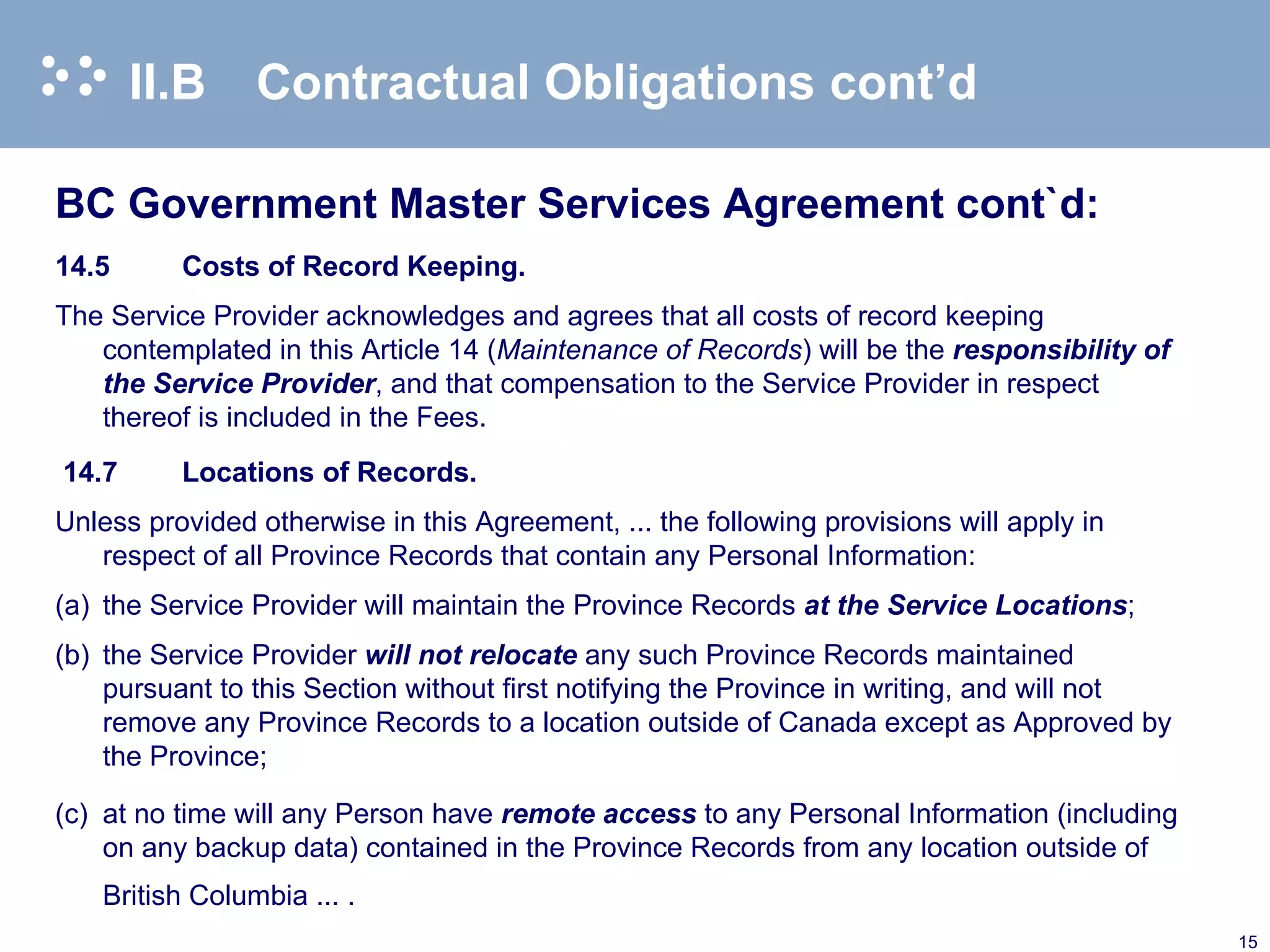 II.B Contractual Obligations cont’d BC Government Master Services Agreement cont`d: 14.5 Costs of Record Keeping. The Service Provider acknowledges and agrees that all costs of record keeping contemplated in this Article 14 ( Maintenance of Records )   will be the  responsibility of the Service Provider , and that compensation to the Service Provider in respect thereof is included in the Fees.    14.7 Locations of Records. Unless provided otherwise in this Agreement, ... the following provisions will apply in respect of all Province Records that contain any Personal Information:  (a) the Service Provider will maintain the Province Records  at the Service Locations ; (b) the Service Provider  will not relocate  any such Province Records maintained pursuant to this Section without first notifying the Province in writing, and will not remove any Province Records to a location outside of Canada except as Approved by the Province; (c) at no time will any Person have  remote access  to any Personal Information (including on any backup data) contained in the Province Records from any location outside of British Columbia ... . 