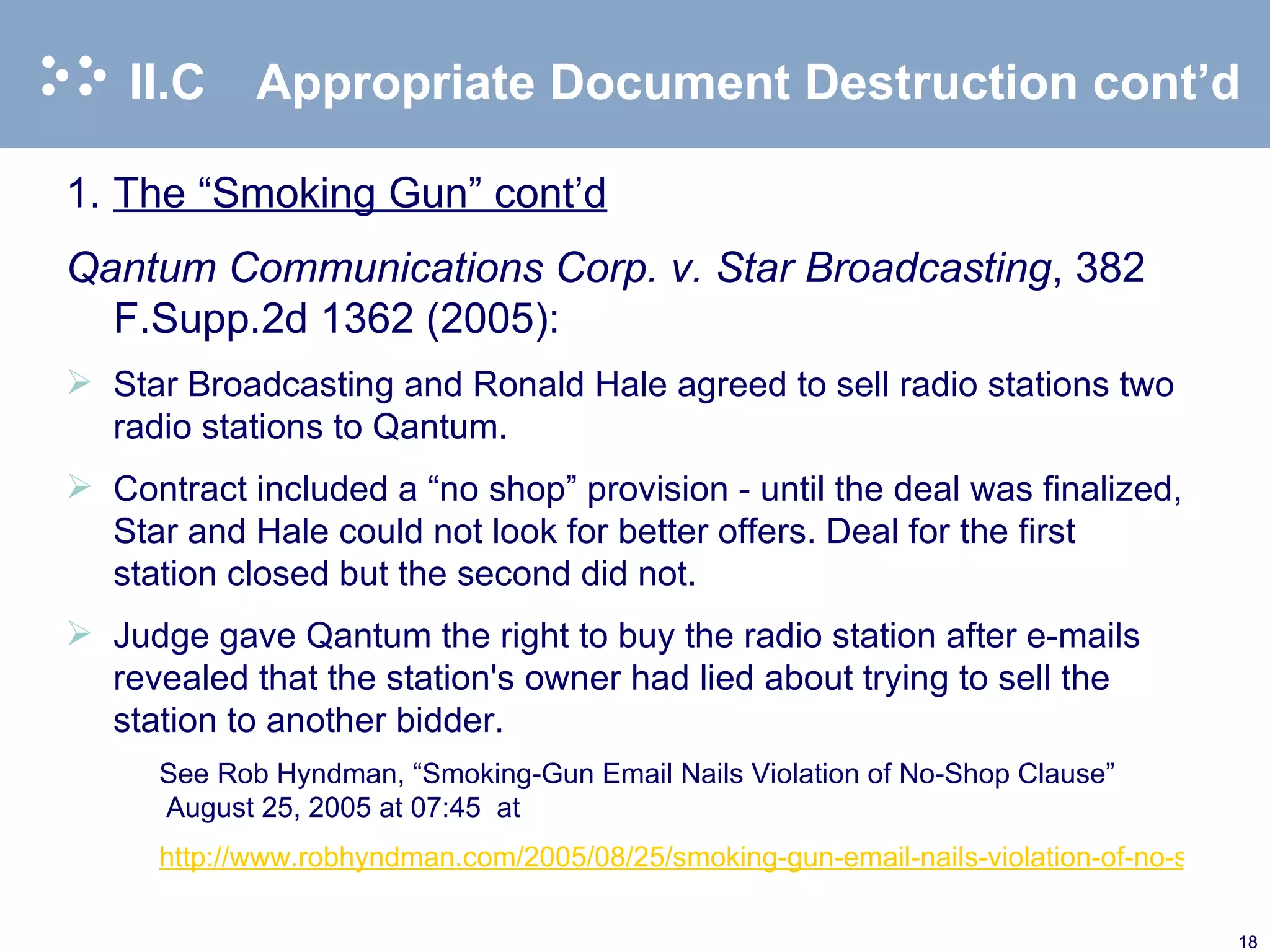 II.C Appropriate Document Destruction cont’d 1. The “Smoking Gun” cont’d Qantum Communications Corp. v. Star Broadcasting ,   382 F.Supp.2d 1362 (2005): Star Broadcasting and Ronald Hale agreed to sell radio stations two radio stations to Qantum. Contract included a “no shop” provision - until the deal was finalized, Star and Hale could not look for better offers. Deal for the first station closed but the second did not. Judge gave Qantum the right to buy the radio station after e-mails revealed that the station's owner had lied about trying to sell the station to another bidder. See Rob Hyndman, “Smoking-Gun Email Nails Violation of No-Shop Clause” August 25, 2005 at 07:45  at  http://www.robhyndman.com/2005/08/25/smoking-gun-email-nails-violation-of-no-shop-clause/   