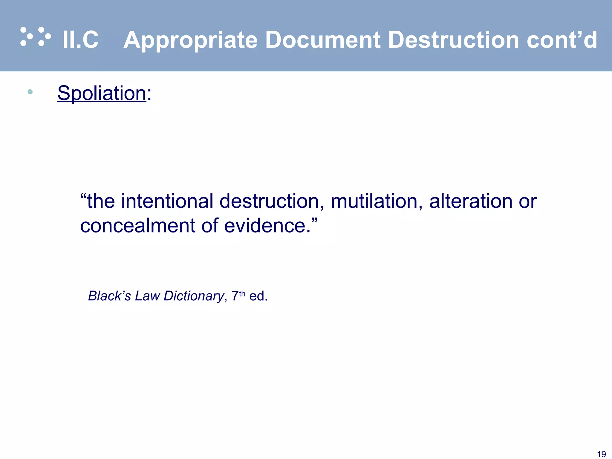 II.C Appropriate Document Destruction cont’d Spoliation :   “ the intentional destruction, mutilation, alteration or concealment of evidence.” Black’s Law Dictionary , 7 th  ed.  
