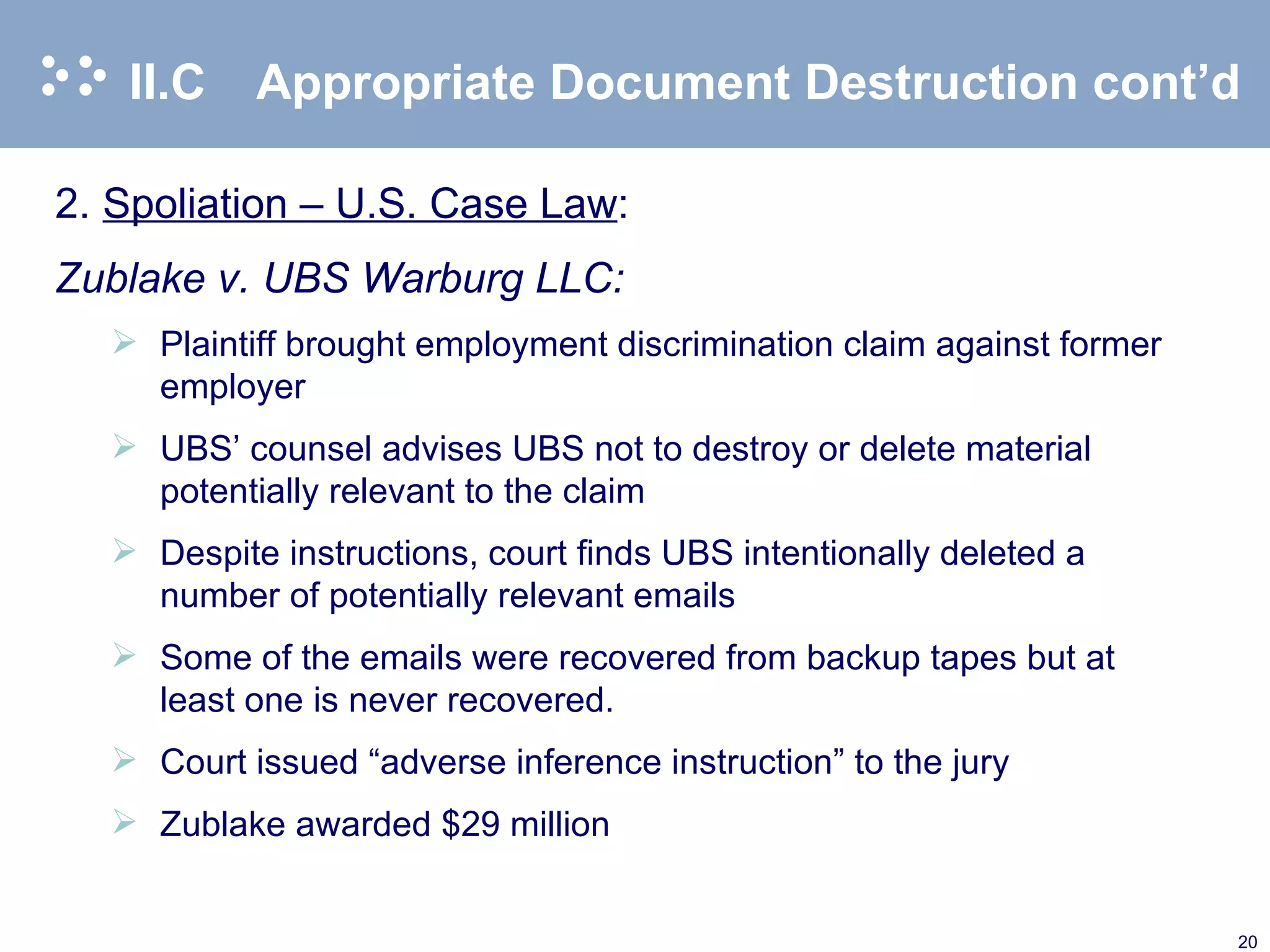 II.C Appropriate Document Destruction cont’d 2. Spoliation – U.S. Case Law : Zublake v. UBS Warburg LLC: Plaintiff brought employment discrimination claim against former employer UBS’ counsel advises UBS not to destroy or delete material potentially relevant to the claim Despite instructions, court finds UBS intentionally deleted a number of potentially relevant emails Some of the emails were recovered from backup tapes but at least one is never recovered. Court issued “adverse inference instruction” to the jury Zublake awarded $29 million 