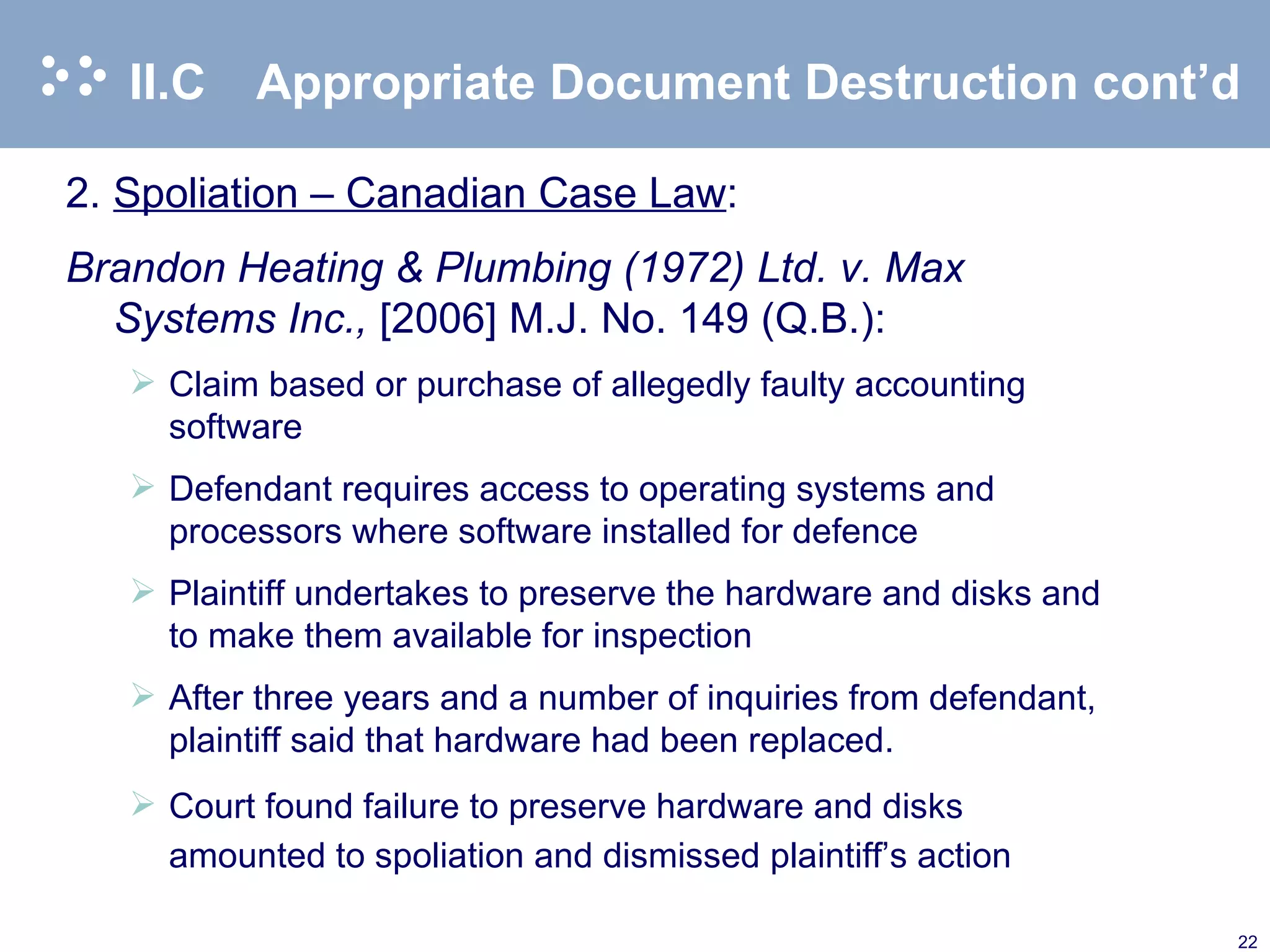 II.C Appropriate Document Destruction cont’d 2. Spoliation – Canadian Case Law : Brandon Heating & Plumbing (1972) Ltd. v. Max Systems Inc.,  [2006] M.J. No. 149 (Q.B.): Claim based or purchase of allegedly faulty accounting software Defendant requires access to operating systems and processors where software installed for defence Plaintiff undertakes to preserve the hardware and disks and to make them available for inspection After three years and a number of inquiries from defendant, plaintiff said that hardware had been replaced. Court found failure to preserve hardware and disks amounted to spoliation and dismissed plaintiff’s action  