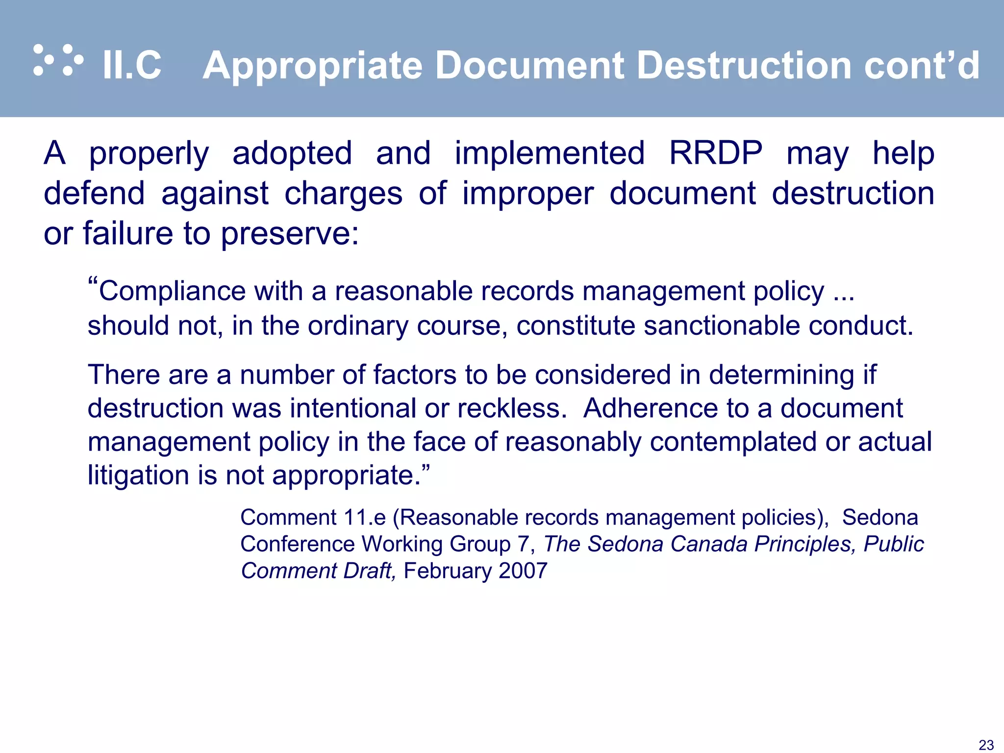 II.C Appropriate Document Destruction cont’d A properly adopted and implemented RRDP may help defend against charges of improper document destruction or failure to preserve: “ Compliance with a reasonable records management policy ... should not, in the ordinary course, constitute sanctionable conduct. There are a number of factors to be considered in determining if destruction was intentional or reckless.  Adherence to a document management policy in the face of reasonably contemplated or actual litigation is not appropriate.” Comment 11.e (Reasonable records management policies),  Sedona Conference Working Group 7,  The Sedona Canada Principles, Public Comment Draft,  February 2007  
