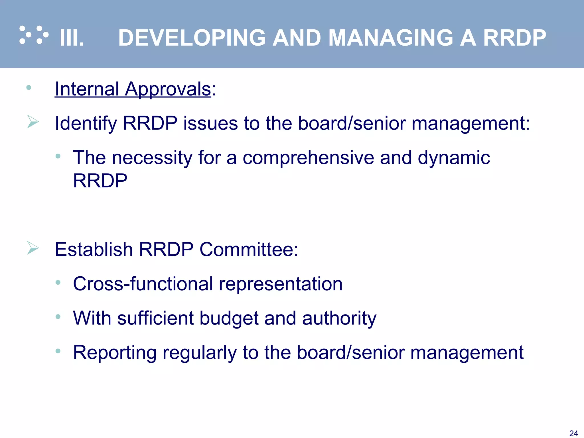 III. DEVELOPING AND MANAGING A RRDP Internal Approvals : Identify RRDP issues to the board/senior management: The necessity for a comprehensive and dynamic RRDP Establish RRDP Committee: Cross-functional representation With sufficient budget and authority  Reporting regularly to the board/senior management  