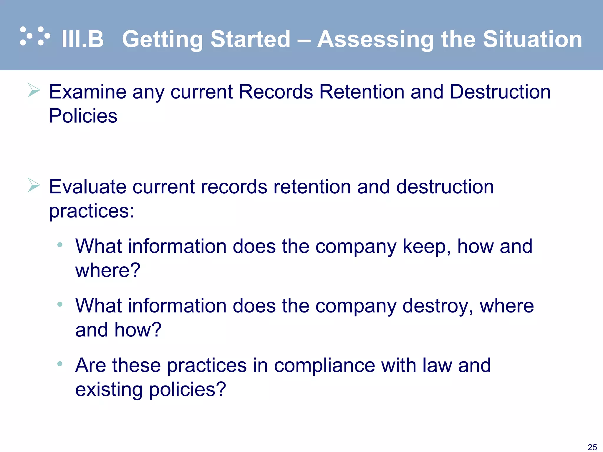 III.B Getting Started – Assessing the Situation Examine any current Records Retention and Destruction Policies Evaluate current records retention and destruction practices: What information does the company keep, how and where? What information does the company destroy, where and how? Are these practices in compliance with law and existing policies? 