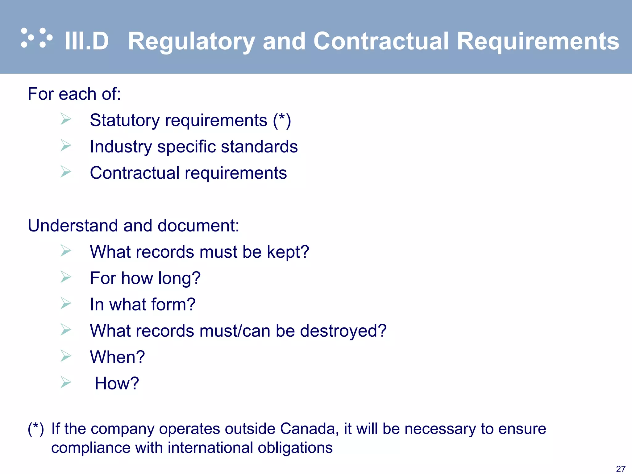 III.D Regulatory and Contractual Requirements For each of: Statutory requirements (*) Industry specific standards Contractual requirements Understand and document: What records must be kept? For how long? In what form? What records must/can be destroyed? When? How? (*) If the company operates outside Canada, it will be necessary to ensure compliance with international obligations 