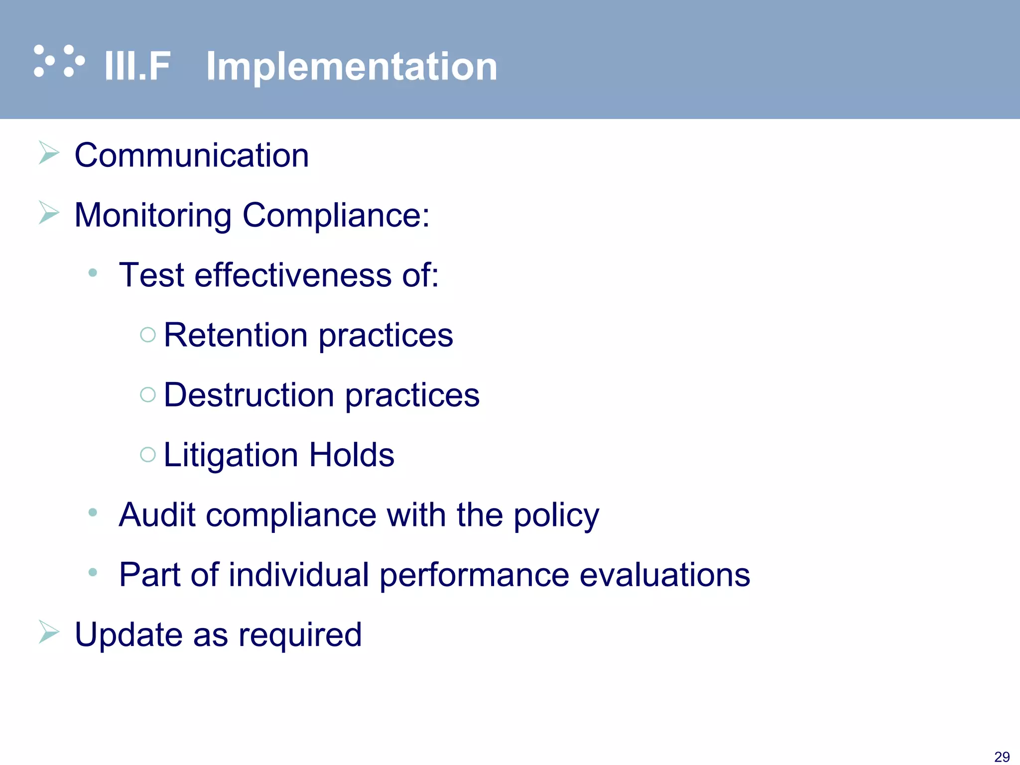 III.F Implementation Communication Monitoring Compliance: Test effectiveness of: Retention practices Destruction practices Litigation Holds  Audit compliance with the policy Part of individual performance evaluations Update as required 