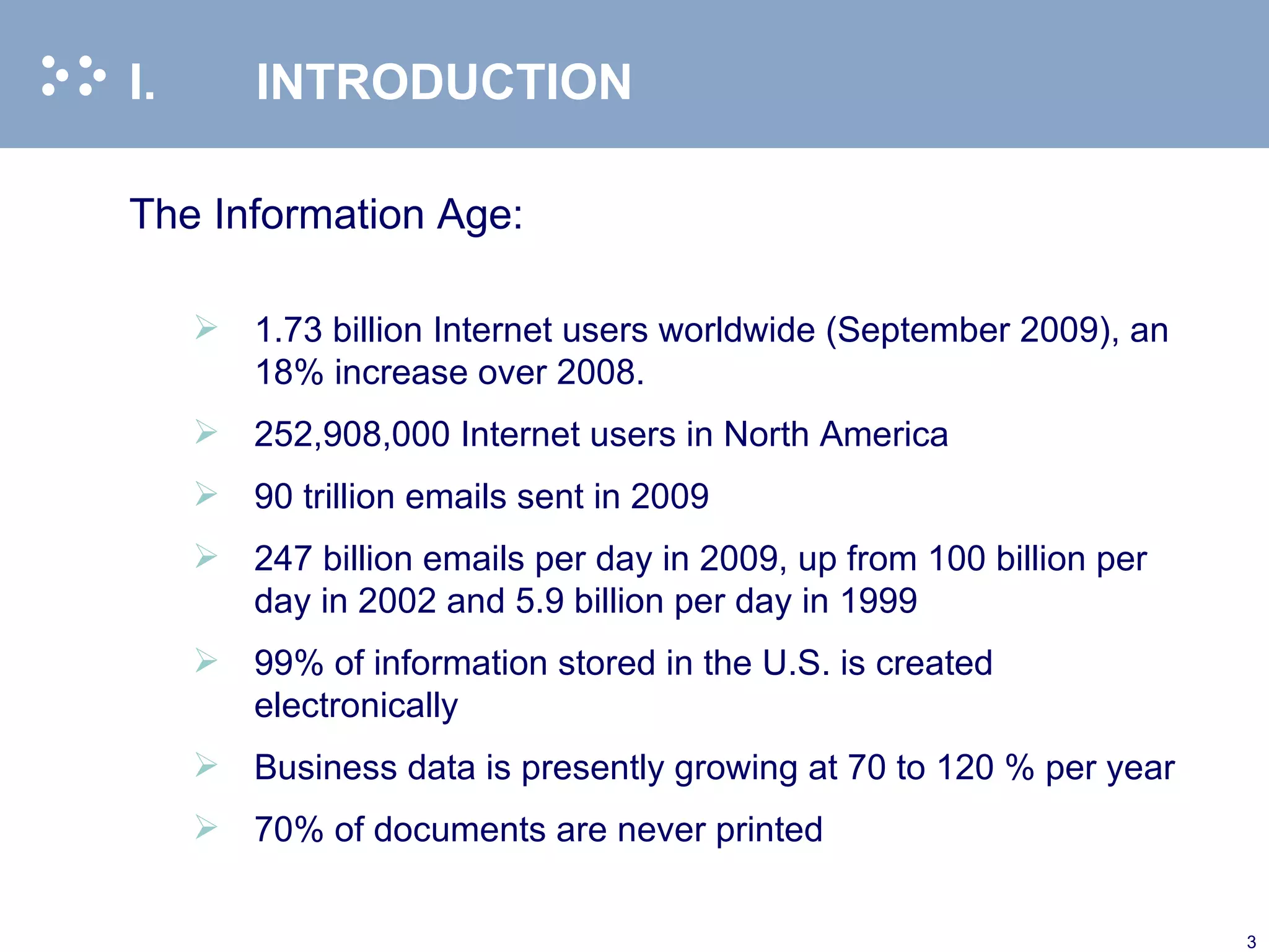 I. INTRODUCTION The Information Age:   1.73 billion Internet users worldwide (September 2009), an 18% increase over 2008. 252,908,000 Internet users in North America  90 trillion emails sent in 2009 247 billion emails per day in 2009, up from 100 billion per day in 2002 and 5.9 billion per day in 1999 99% of information stored in the U.S. is created electronically Business data is presently growing at 70 to 120 % per year 70% of documents are never printed 