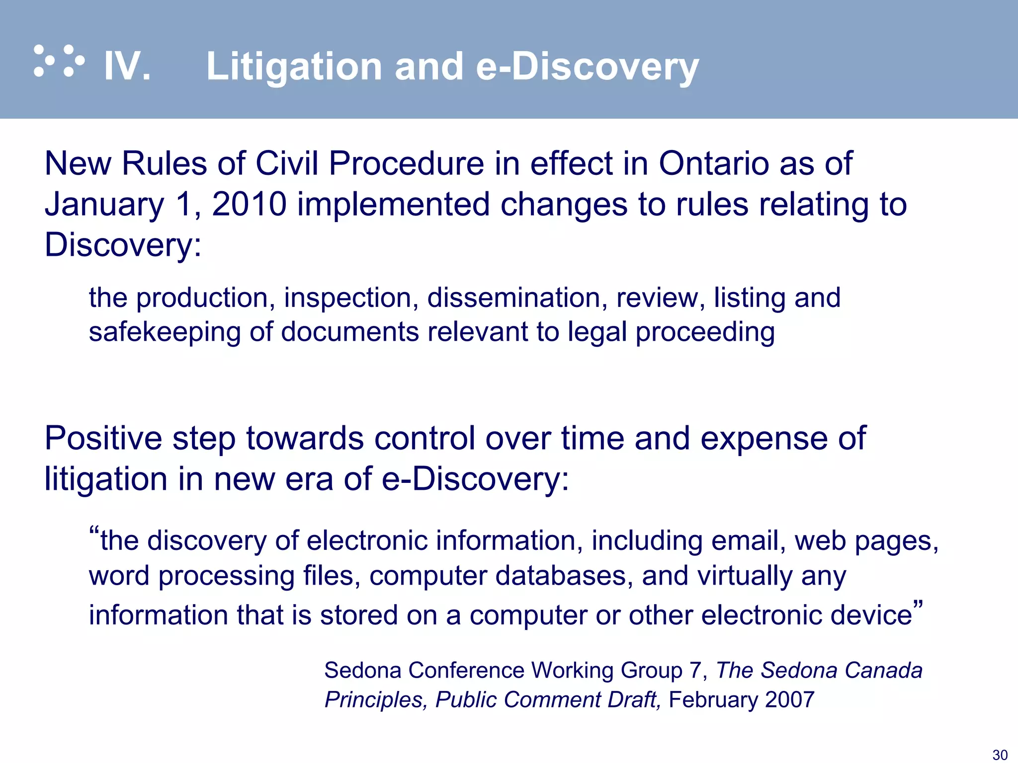 IV. Litigation and e-Discovery New Rules of Civil Procedure in effect in Ontario as of January 1, 2010 implemented changes to rules relating to Discovery: the production, inspection, dissemination, review, listing and safekeeping of documents relevant to legal proceeding   Positive step towards control over time and expense of litigation in new era of e-Discovery: “ the discovery of electronic information, including email, web pages, word processing files, computer databases, and virtually any information that is stored on a computer or other electronic device ” Sedona Conference Working Group 7,  The Sedona Canada Principles, Public Comment Draft,  February 2007  