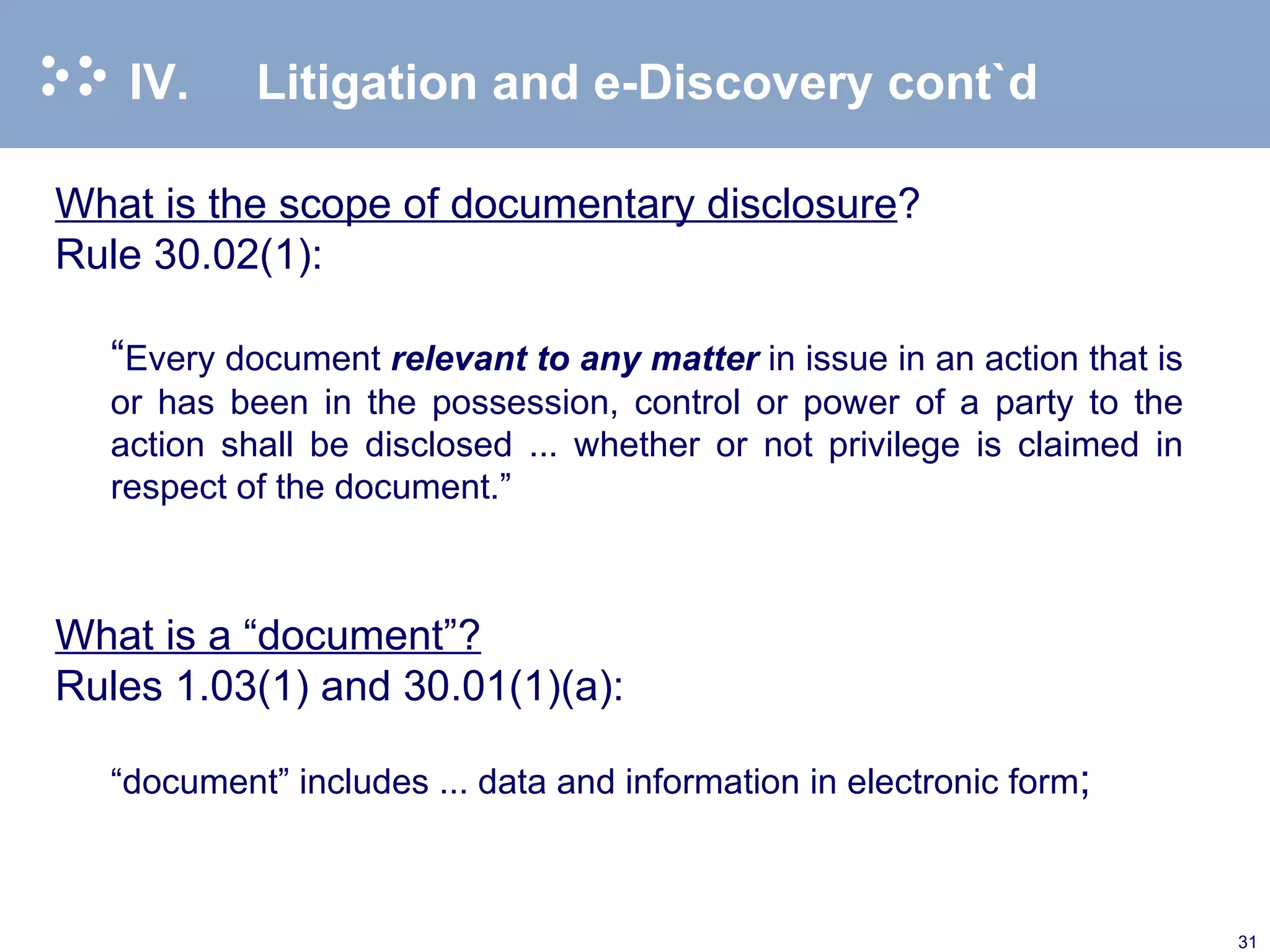 IV. Litigation and e-Discovery cont`d What is the scope of documentary disclosure ? Rule 30.02(1): “ Every document  relevant to any matter  in issue in an action that is or has been in the possession, control or power of a party to the action shall be disclosed ... whether or not privilege is claimed in respect of the document.”   What is a “document”? Rules 1.03(1) and 30.01(1)(a): “ document” includes ... data and information in electronic form ; 
