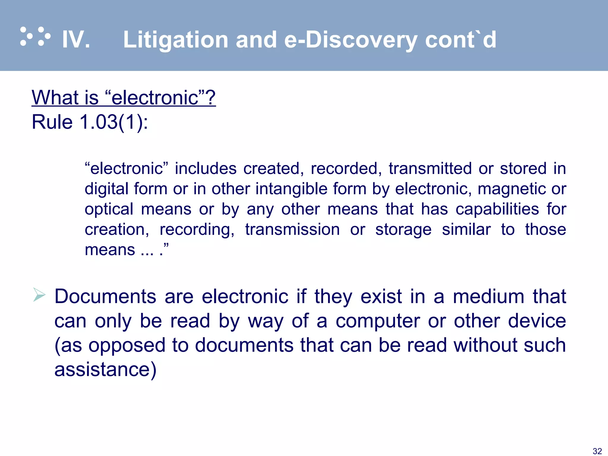 IV. Litigation and e-Discovery cont`d What is “electronic”? Rule 1.03(1):   “ electronic” includes created, recorded, transmitted or stored in digital form or in other intangible form by electronic, magnetic or optical means or by any other means that has capabilities for creation, recording, transmission or storage similar to those means ... .”   Documents are electronic if they exist in a medium that can only be read by way of a computer or other device (as opposed to documents that can be read without such assistance)  