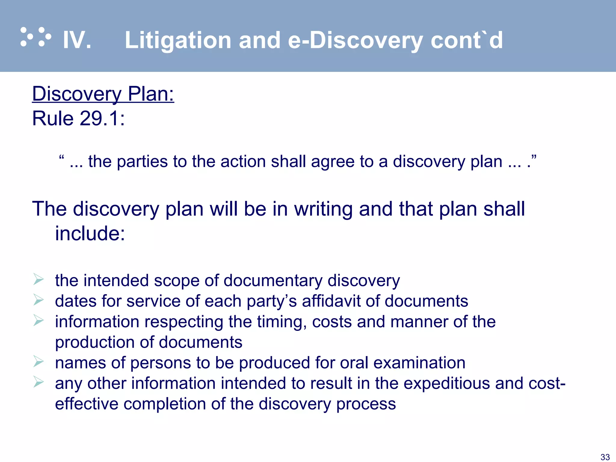 IV. Litigation and e-Discovery cont`d Discovery Plan: Rule 29.1: “  ... the parties to the action shall agree to a discovery plan ... .”   The discovery plan will be in writing and that plan shall include: the intended scope of documentary discovery dates for service of each party’s affidavit of documents information respecting the timing, costs and manner of the production of documents names of persons to be produced for oral examination any other information intended to result in the expeditious and cost-effective completion of the discovery process  