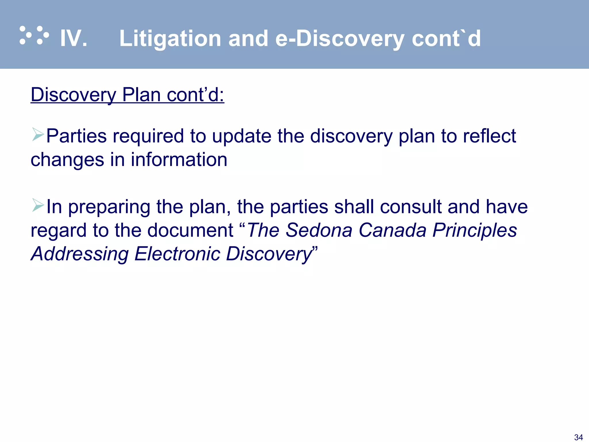 IV. Litigation and e-Discovery cont`d Discovery Plan cont’d: Parties required to update the discovery plan to reflect changes in information   In preparing the plan, the parties shall consult and have regard to the document “ The Sedona Canada Principles Addressing Electronic Discovery ”   