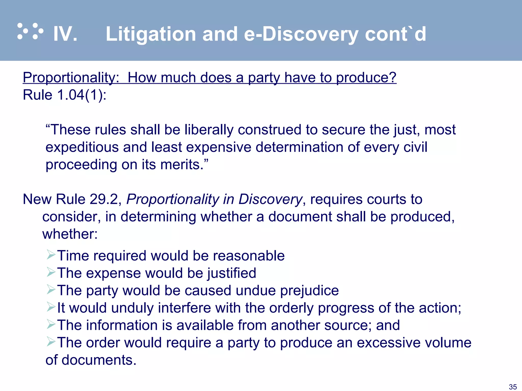 IV. Litigation and e-Discovery cont`d Proportionality:  How much does a party have to produce? Rule 1.04(1): “ These rules shall be liberally construed to secure the just, most expeditious and least expensive determination of every civil proceeding on its merits.” New Rule 29.2,  Proportionality in Discovery , requires courts to consider, in determining whether a document shall be produced, whether: Time required would be reasonable The expense would be justified The party would be caused undue prejudice It would unduly interfere with the orderly progress of the action; The information is available from another source; and The order would require a party to produce an excessive volume of documents.  