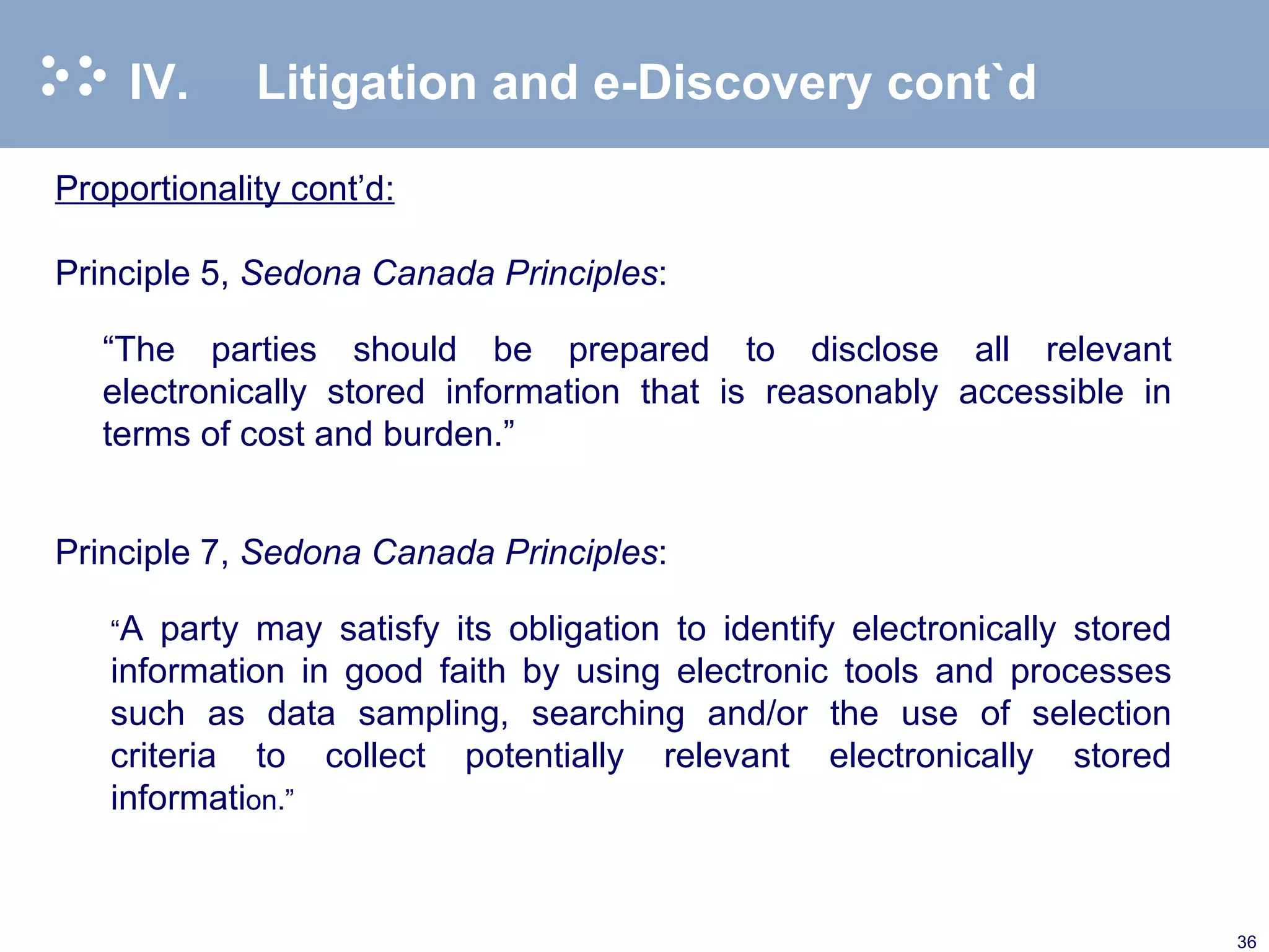 IV. Litigation and e-Discovery cont`d Proportionality cont’d: Principle 5,  Sedona Canada Principles :   “ The parties should be prepared to disclose all relevant electronically stored information that is reasonably accessible in terms of cost and burden.”   Principle 7,  Sedona Canada Principles : “ A party may satisfy its obligation to identify electronically stored information in good faith by using electronic tools and processes such as data sampling, searching and/or the use of selection criteria to collect potentially relevant electronically stored informati on.” 