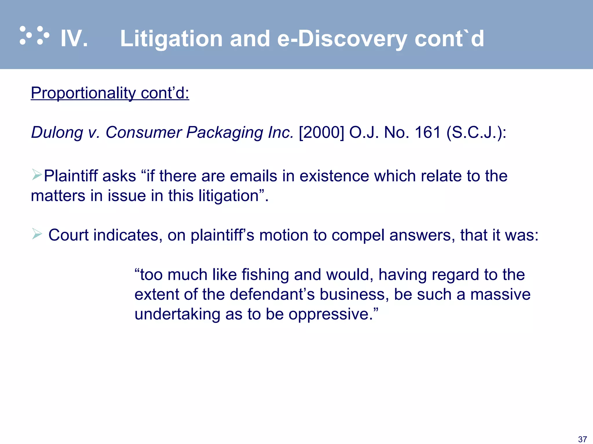 IV. Litigation and e-Discovery cont`d Proportionality cont’d: Dulong v. Consumer Packaging Inc.  [2000] O.J. No. 161 (S.C.J.):   Plaintiff asks “if there are emails in existence which relate to the matters in issue in this litigation”.   Court indicates, on plaintiff’s motion to compel answers, that it was:   “ too much like fishing and would, having regard to the extent of the defendant’s business, be such a massive undertaking as to be oppressive.” 