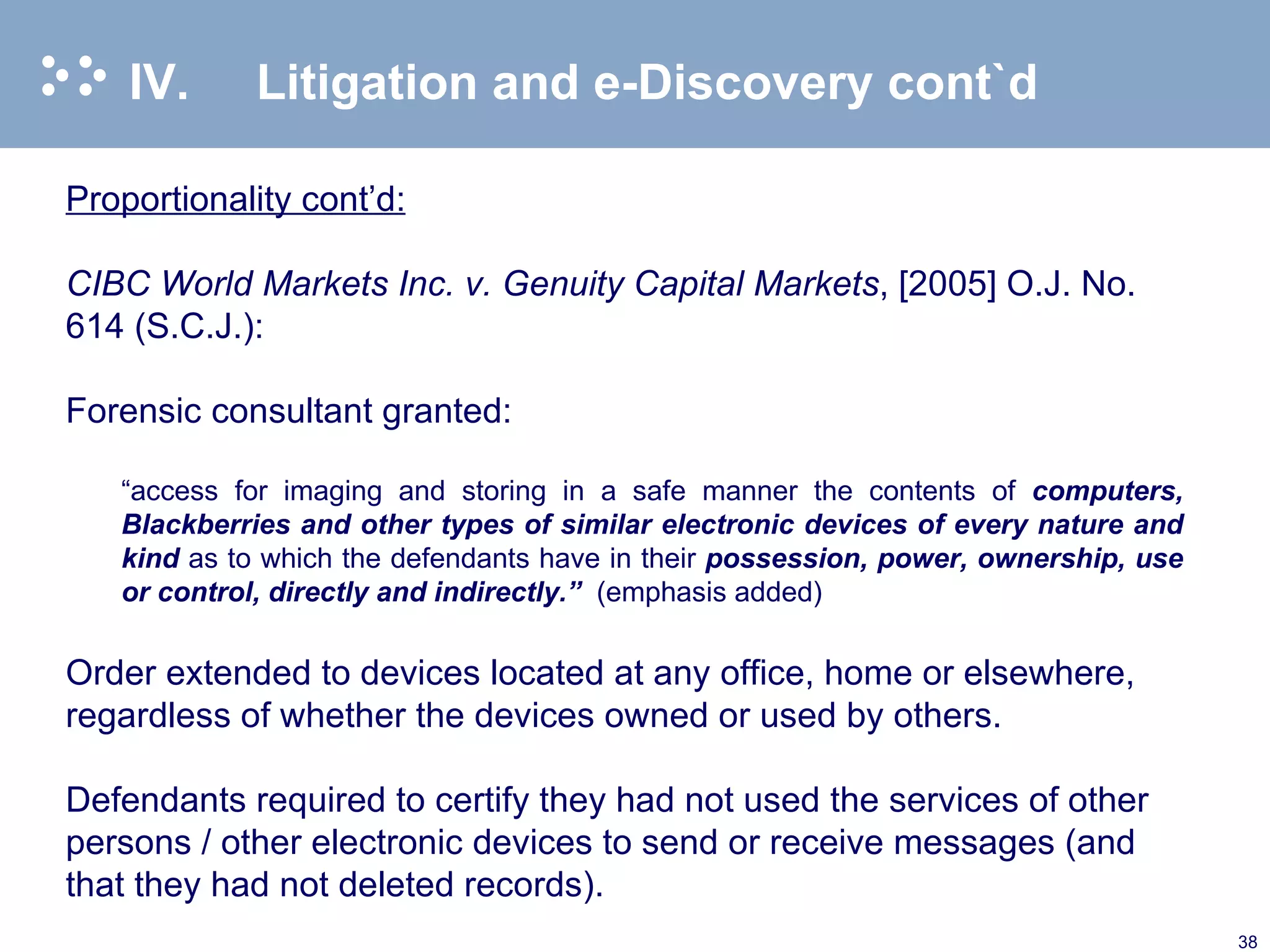IV. Litigation and e-Discovery cont`d Proportionality cont’d: CIBC World Markets Inc. v. Genuity Capital Markets , [2005] O.J. No. 614 (S.C.J.):   Forensic consultant granted:   “ access for imaging and storing in a safe manner the contents of  computers, Blackberries and other types of similar electronic devices of every nature and kind  as to which the defendants have in their  possession, power, ownership, use or control, directly and indirectly.”  (emphasis added) Order extended to devices located at any office, home or elsewhere, regardless of whether the devices owned or used by others. Defendants required to certify they had not used the services of other persons / other electronic devices to send or receive messages (and that they had not deleted records). 