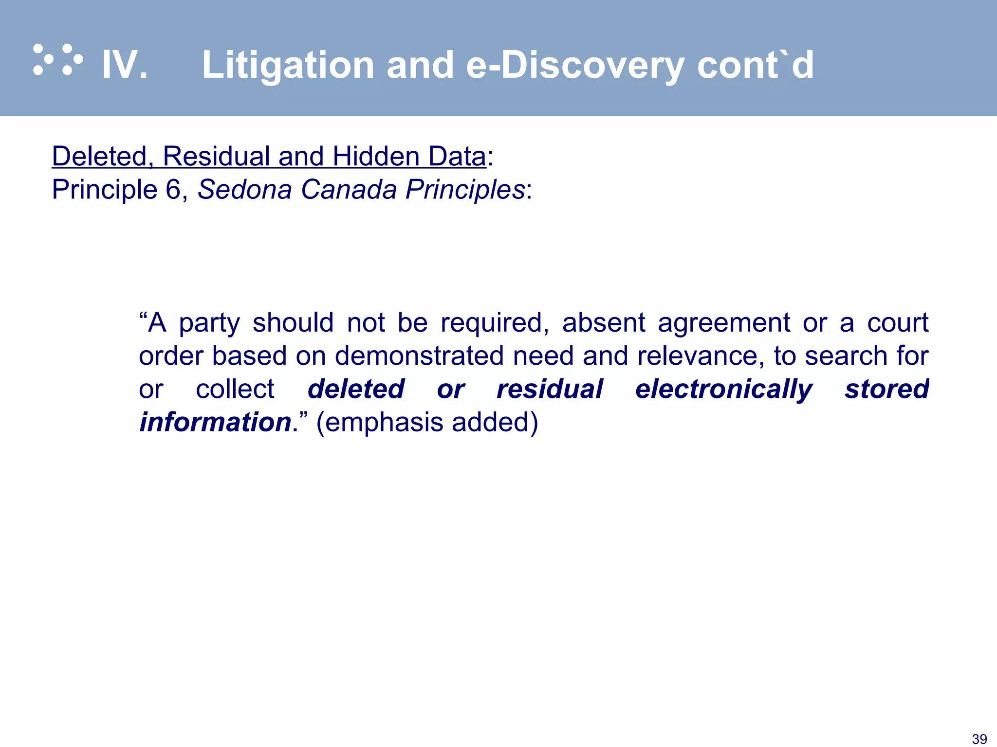 IV. Litigation and e-Discovery cont`d Deleted, Residual and Hidden Data : Principle 6,  Sedona Canada Principles :   “ A party should not be required, absent agreement or a court order based on demonstrated need and relevance, to search for or collect  deleted or residual electronically stored information .” (emphasis added) 