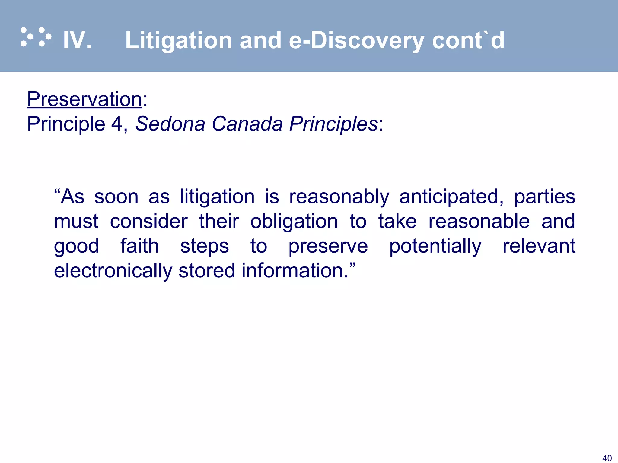 IV. Litigation and e-Discovery cont`d Preservation : Principle 4,  Sedona Canada Principles : “ As soon as litigation is reasonably anticipated, parties must consider their obligation to take reasonable and good faith steps to preserve potentially relevant electronically stored information.” 