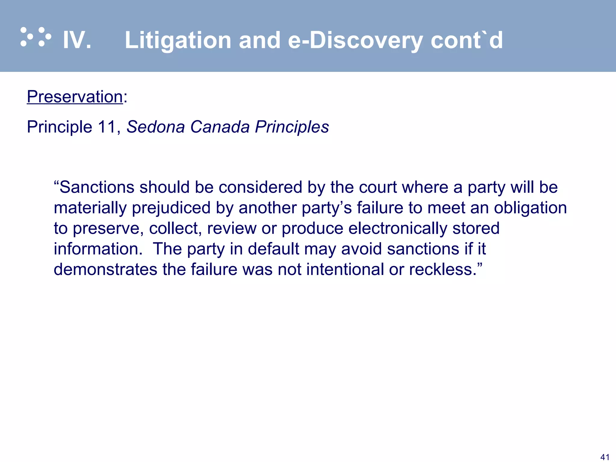 IV. Litigation and e-Discovery cont`d Preservation : Principle 11,  Sedona Canada Principles   “ Sanctions should be considered by the court where a party will be materially prejudiced by another party’s failure to meet an obligation to preserve, collect, review or produce electronically stored information.  The party in default may avoid sanctions if it demonstrates the failure was not intentional or reckless.”   
